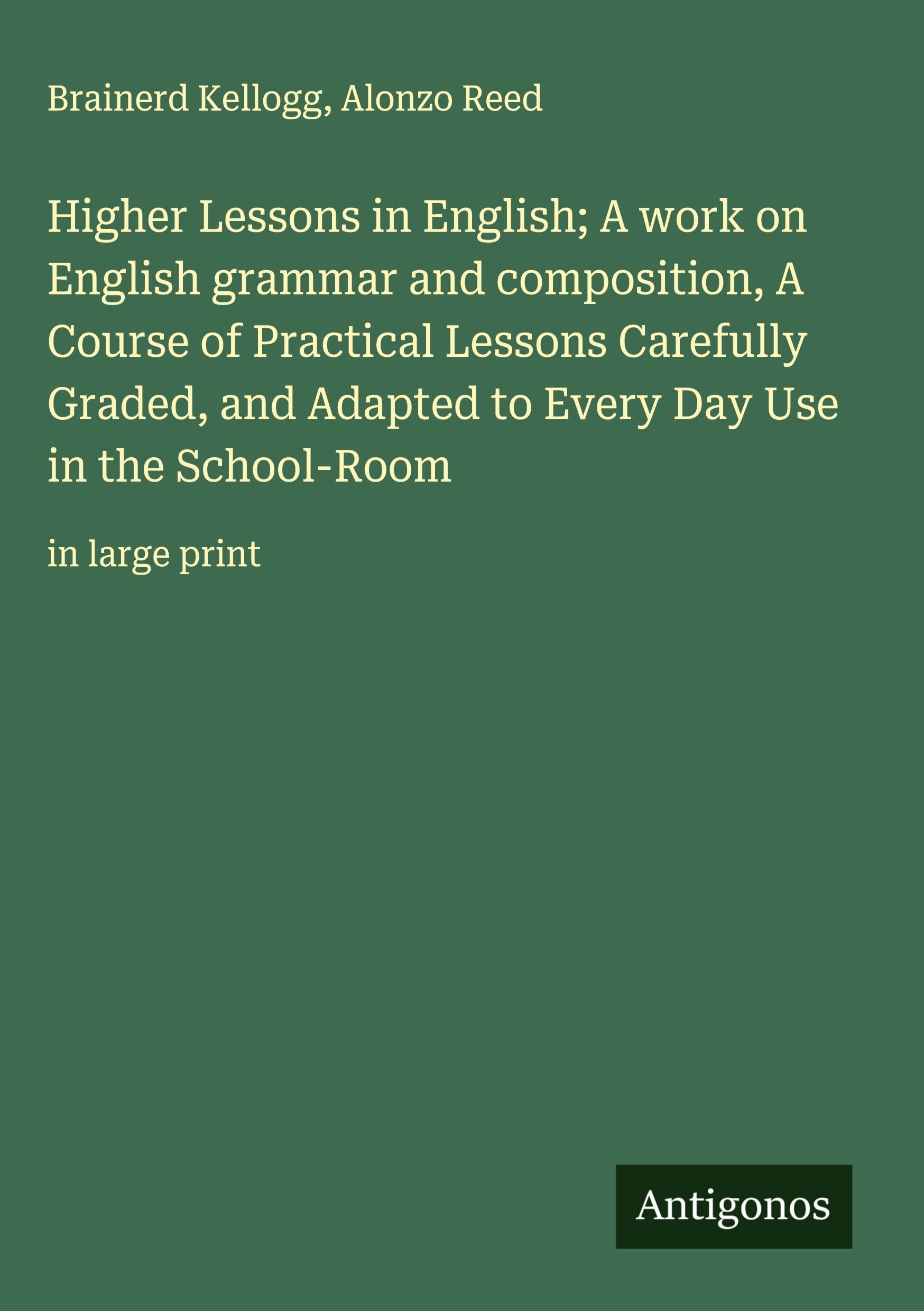Higher Lessons in English; A work on English grammar and composition, A Course of Practical Lessons Carefully Graded, and Adapted to Every Day Use in the School-Room Classics