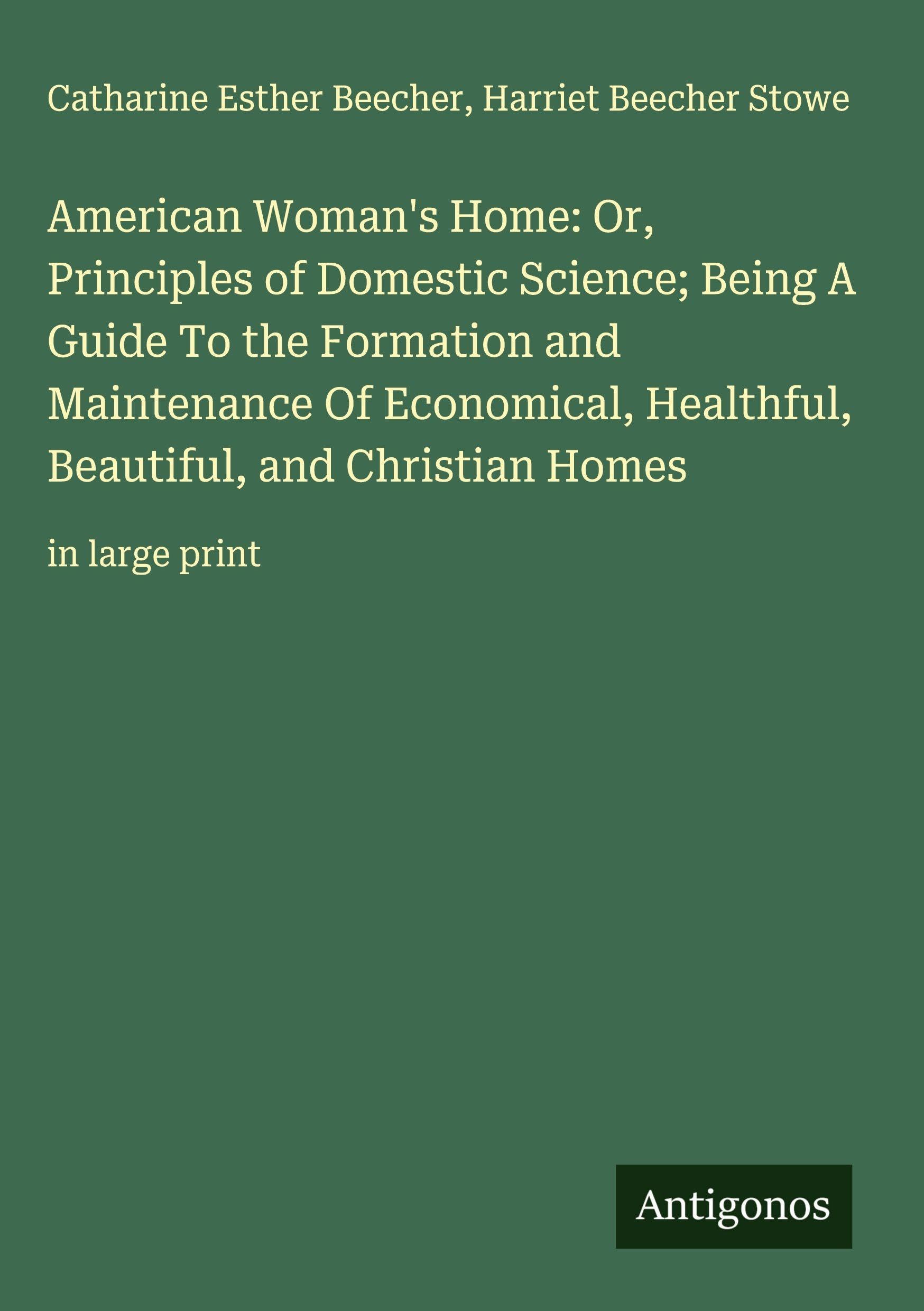 American Woman's Home: Or, Principles of Domestic Science; Being A Guide To the Formation and Maintenance Of Economical, Healthful, Beautiful, and Christian Homes Classics