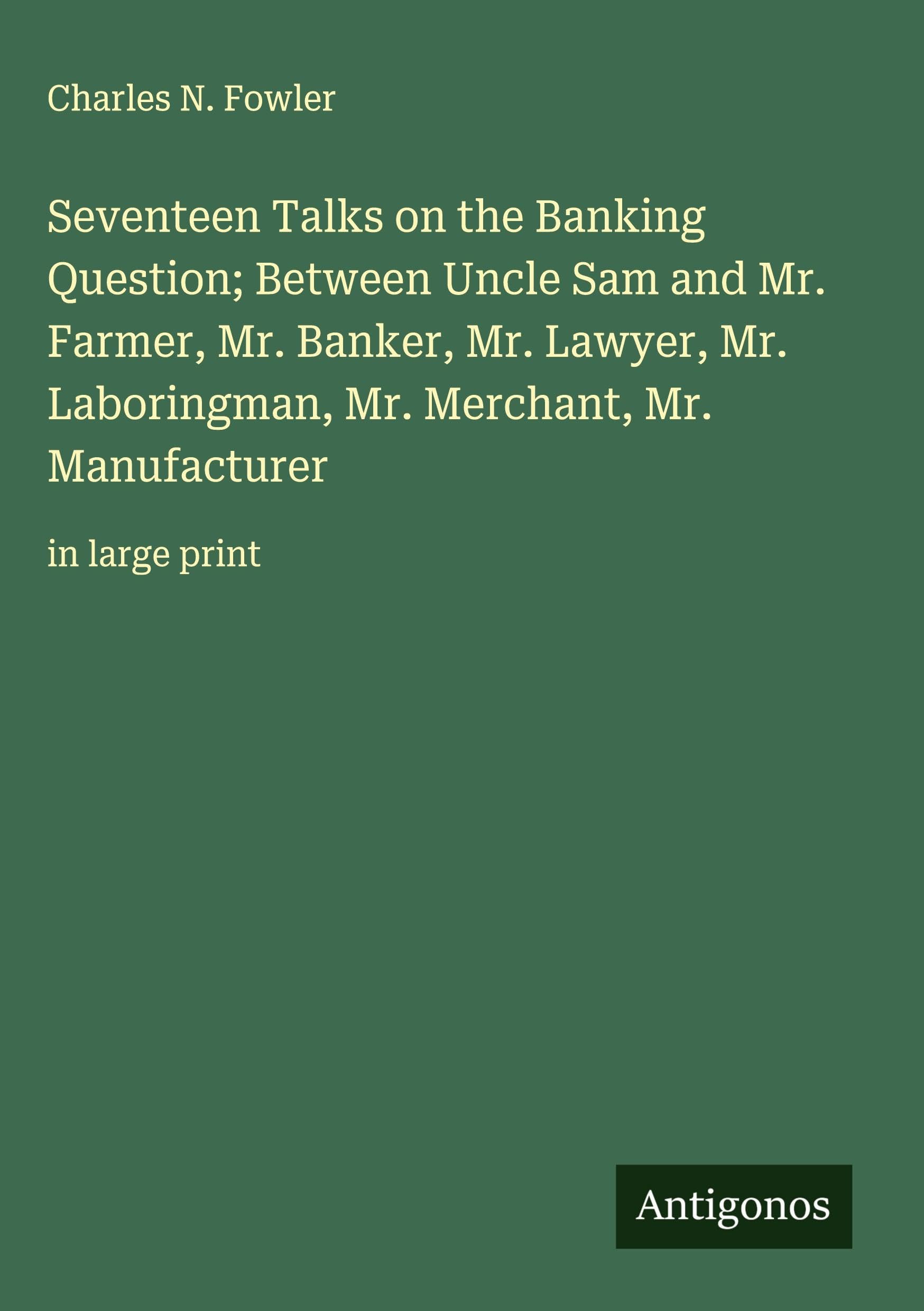 Seventeen Talks on the Banking Question; Between Uncle Sam and Mr. Farmer, Mr. Banker, Mr. Lawyer, Mr. Laboringman, Mr. Merchant, Mr. Manufacturer Classics