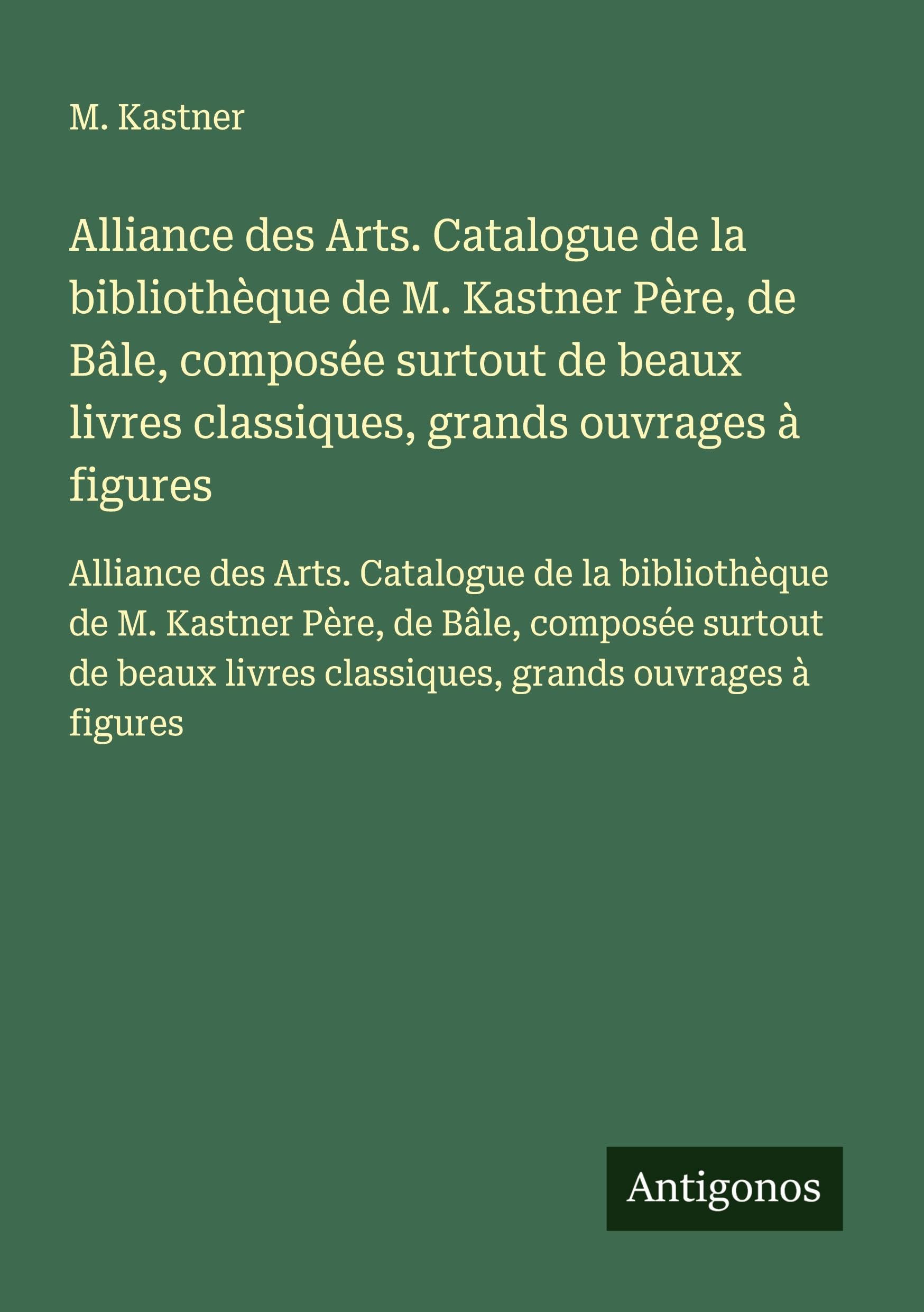 Alliance des Arts. Catalogue de la bibliothèque de M. Kastner Père, de Bâle, composée surtout de beaux livres classiques, grands ouvrages à figures: ... livres classiques, grands ouvrages à figures Classics
