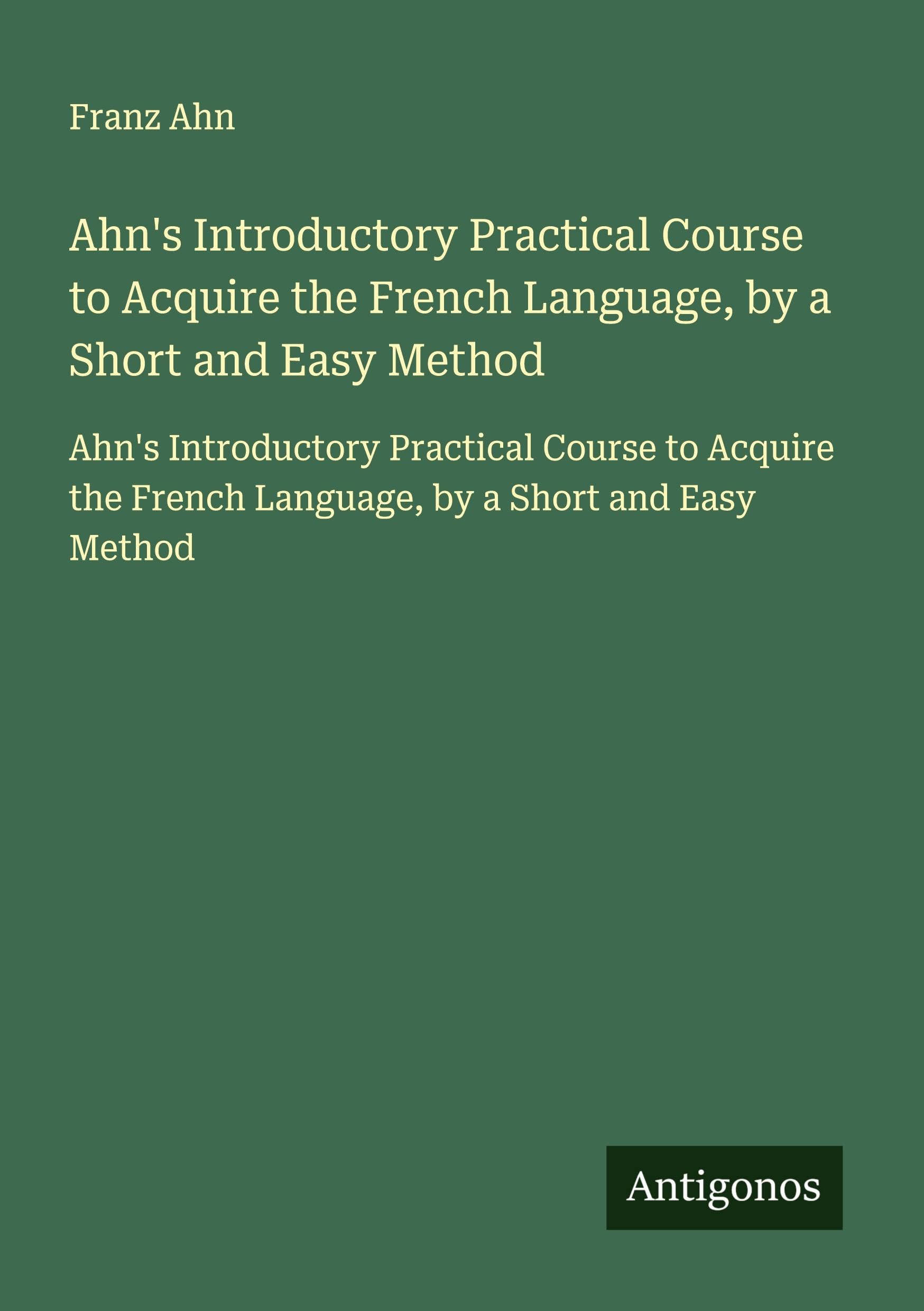 Ahn's Introductory Practical Course to Acquire the French Language, by a Short and Easy Method: Ahn's Introductory Practical Course to Acquire the French Language, by a Short and Easy Method Classics