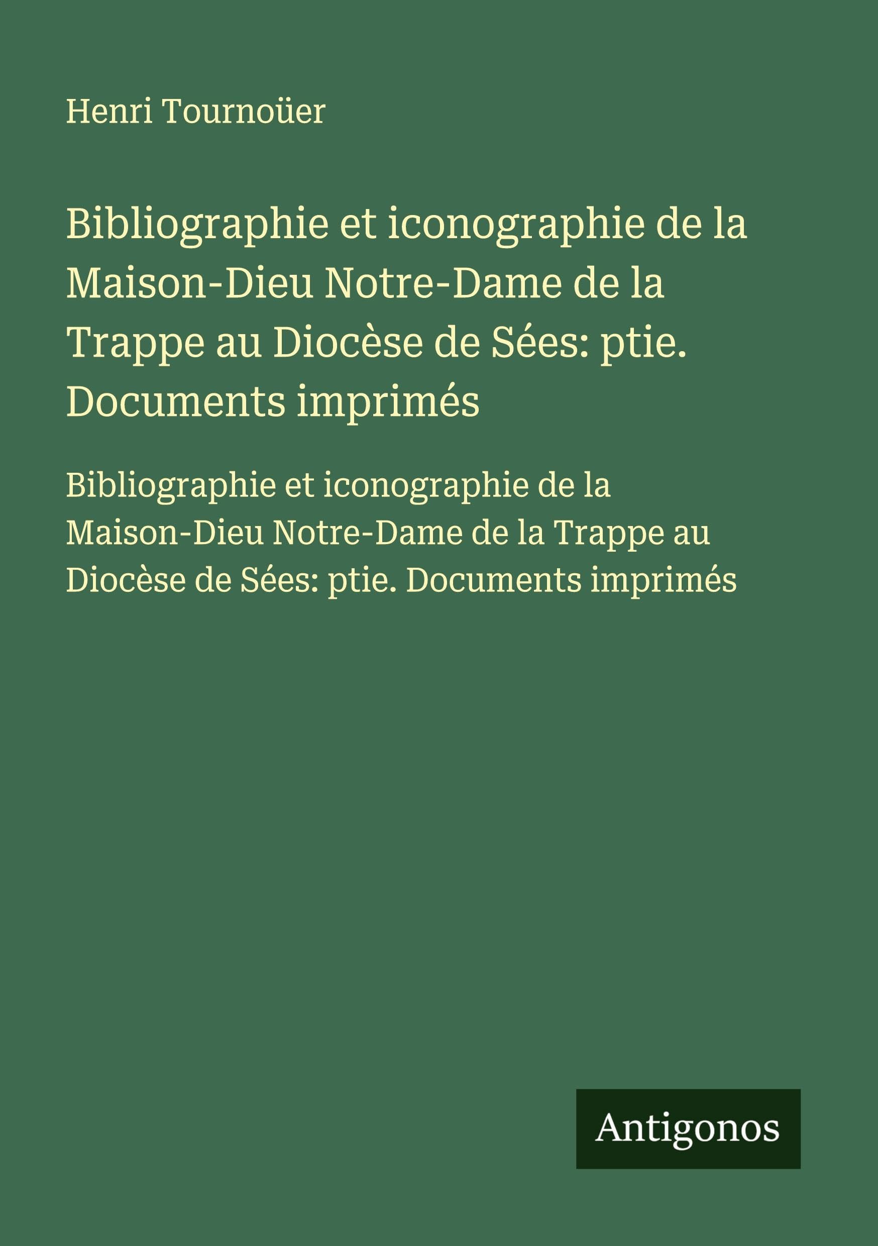 Bibliographie et iconographie de la Maison-Dieu Notre-Dame de la Trappe au Diocèse de Sées: ptie. Documents imprimés: Bibliographie et iconographie de ... au Diocèse de Sées: ptie. Documents imprimés Classics
