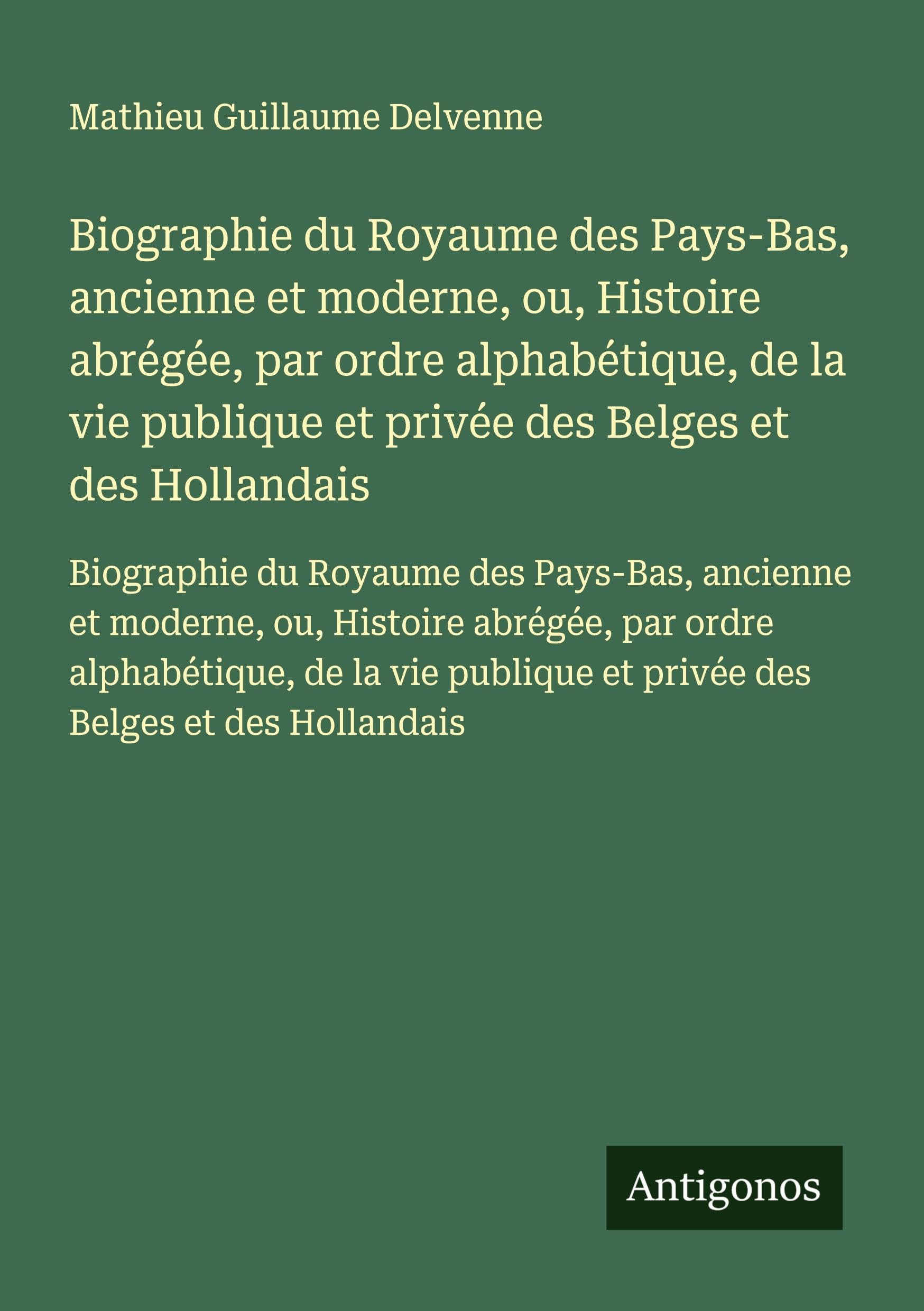 Biographie du Royaume des Pays-Bas, ancienne et moderne, ou, Histoire abrégée, par ordre alphabétique, de la vie publique et privée des Belges et des ... et privée des Belges et des Hollandais Classics