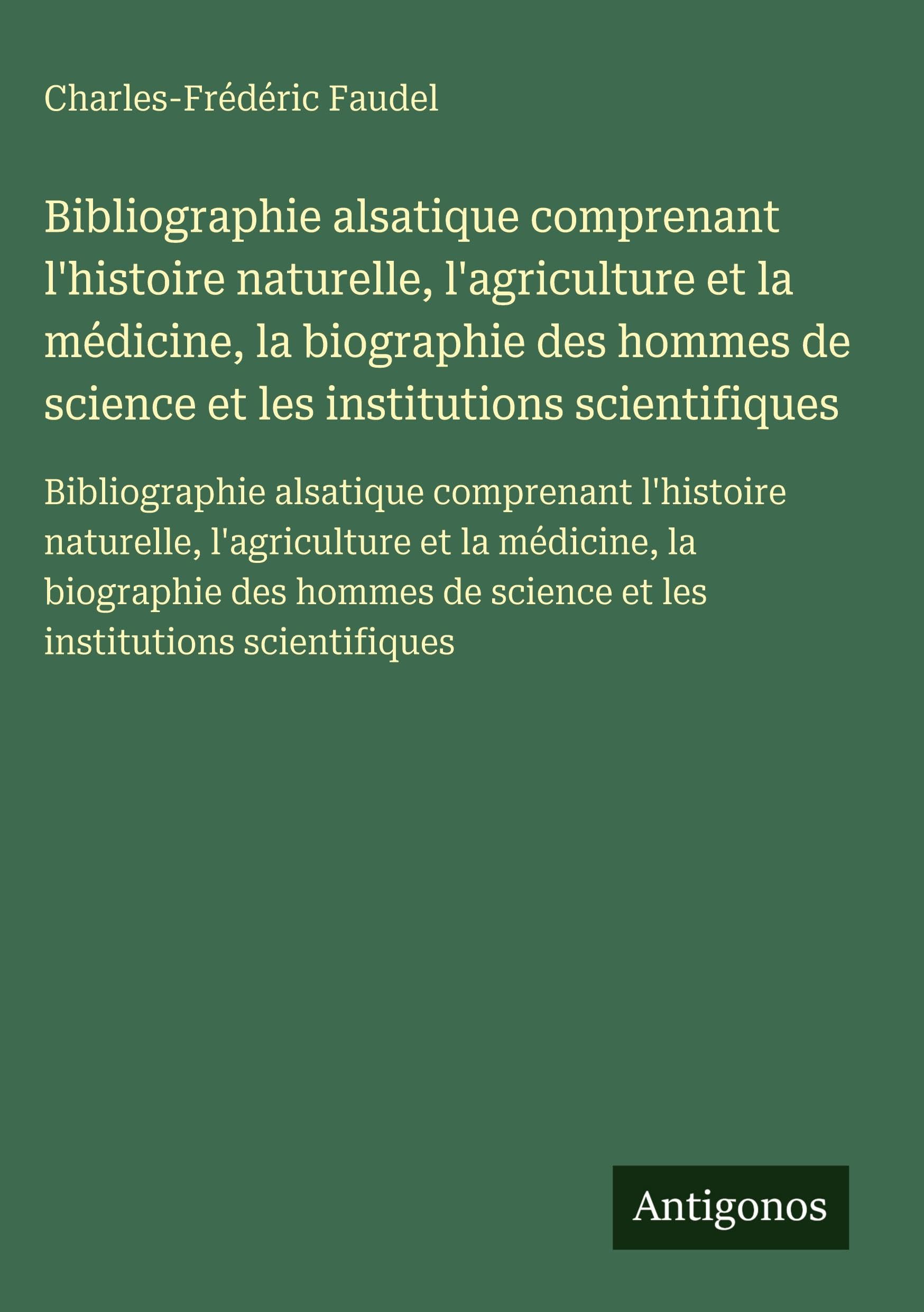 Bibliographie alsatique comprenant l'histoire naturelle, l'agriculture et la médicine, la biographie des hommes de science et les institutions ... de science et les institutions scientifiques Classics