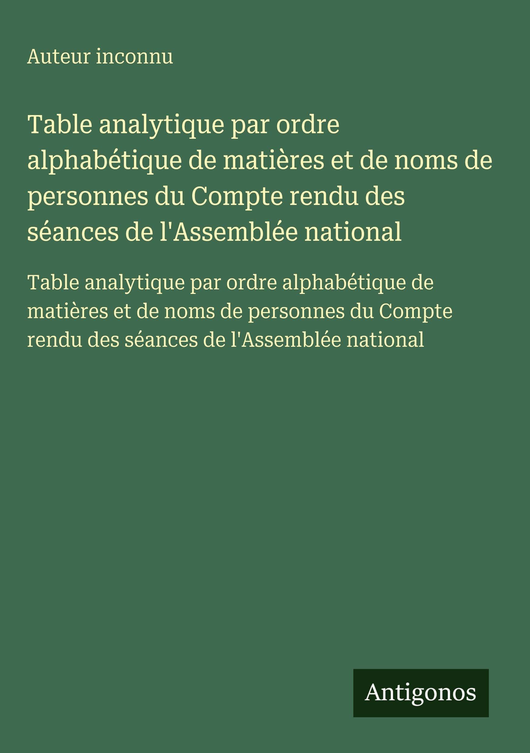 Table analytique par ordre alphabétique de matières et de noms de personnes du Compte rendu des séances de l'Assemblée national: Table analytique par ... rendu des séances de l'Assemblée national Classics