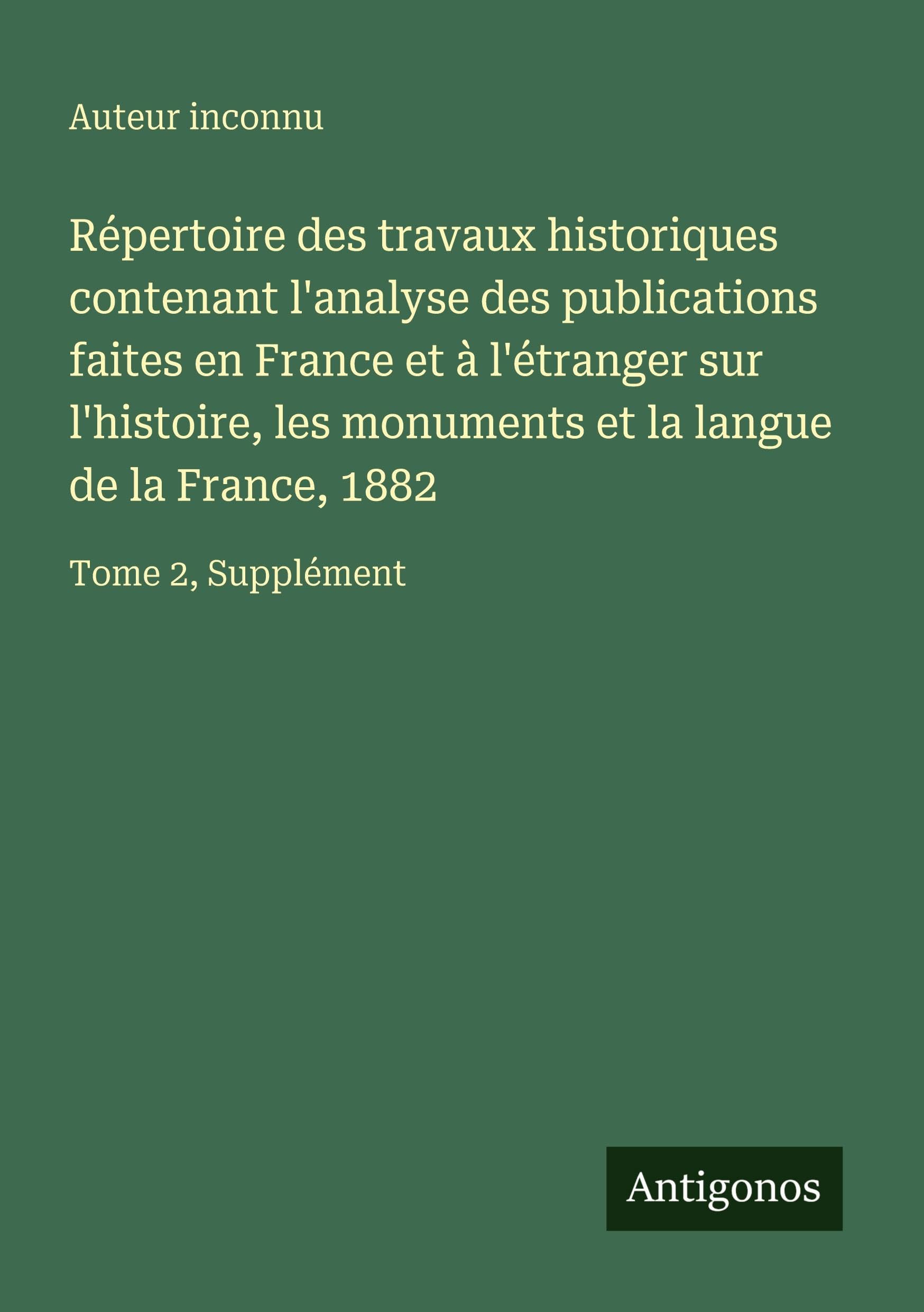 Répertoire des travaux historiques contenant l'analyse des publications faites en France et à l'étranger sur l'histoire, les monuments et la langue de la France, 1882 Classics