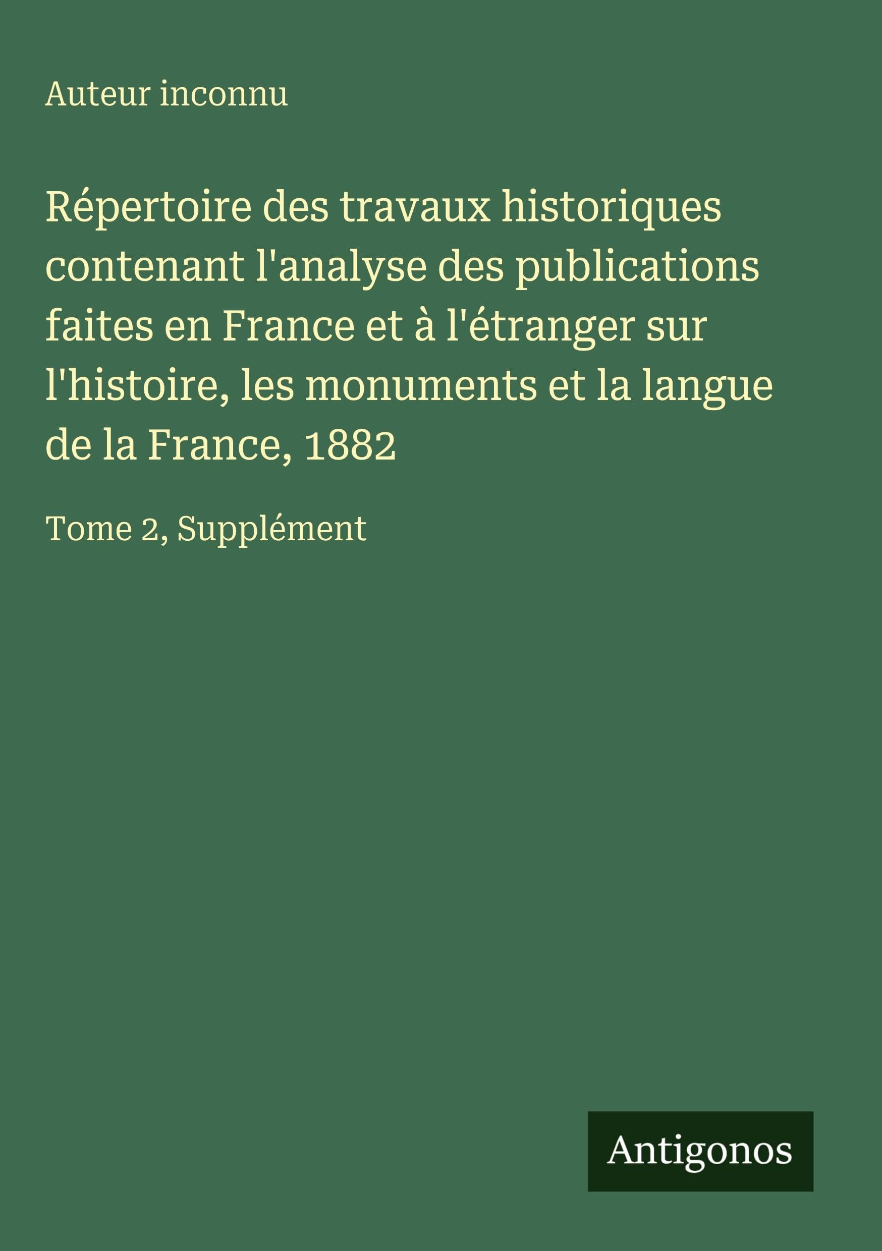 Répertoire des travaux historiques contenant l'analyse des publications faites en France et à l'étranger sur l'histoire, les monuments et la langue de la France, 1882 Classics