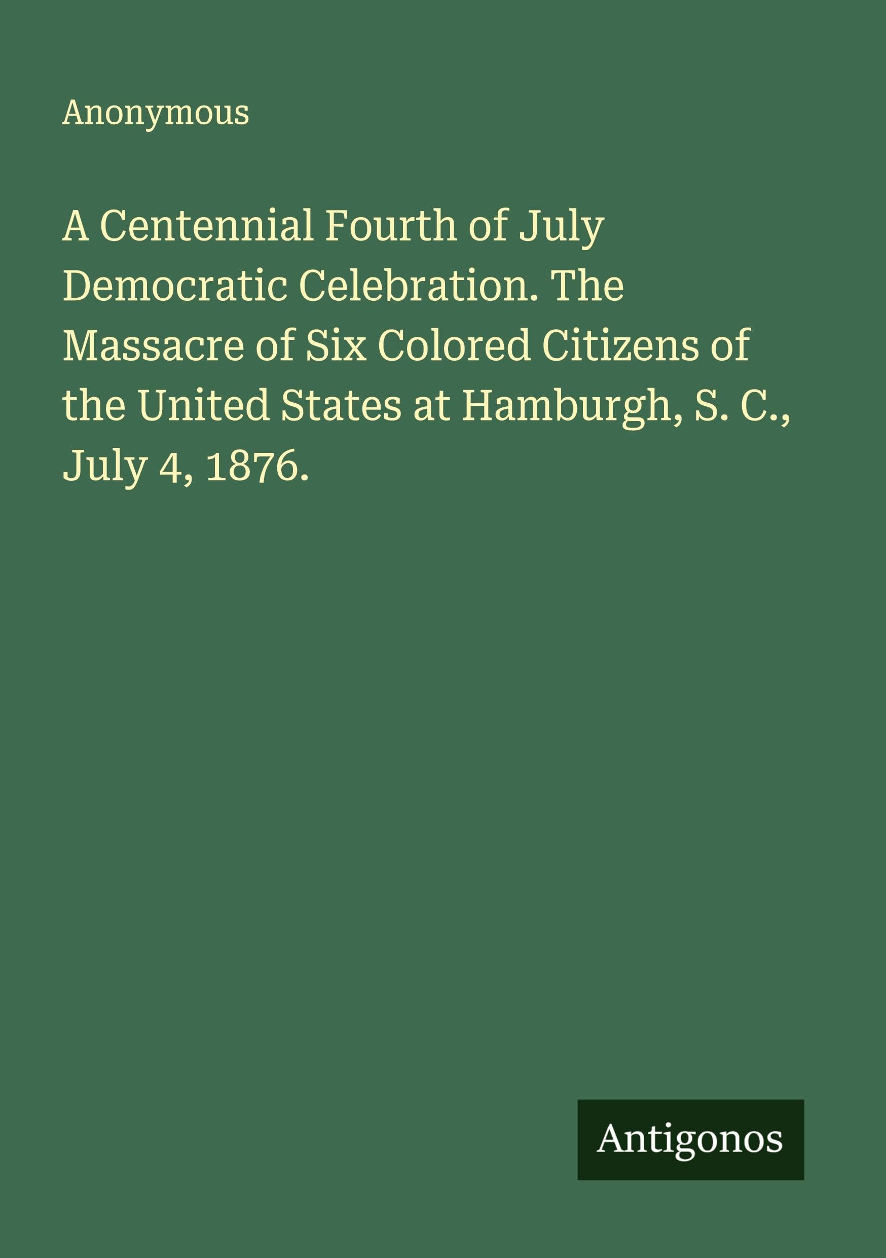 A Centennial Fourth of July Democratic Celebration. The Massacre of Six Colored Citizens of the United States at Hamburgh, S. C., July 4, 1876. Classics
