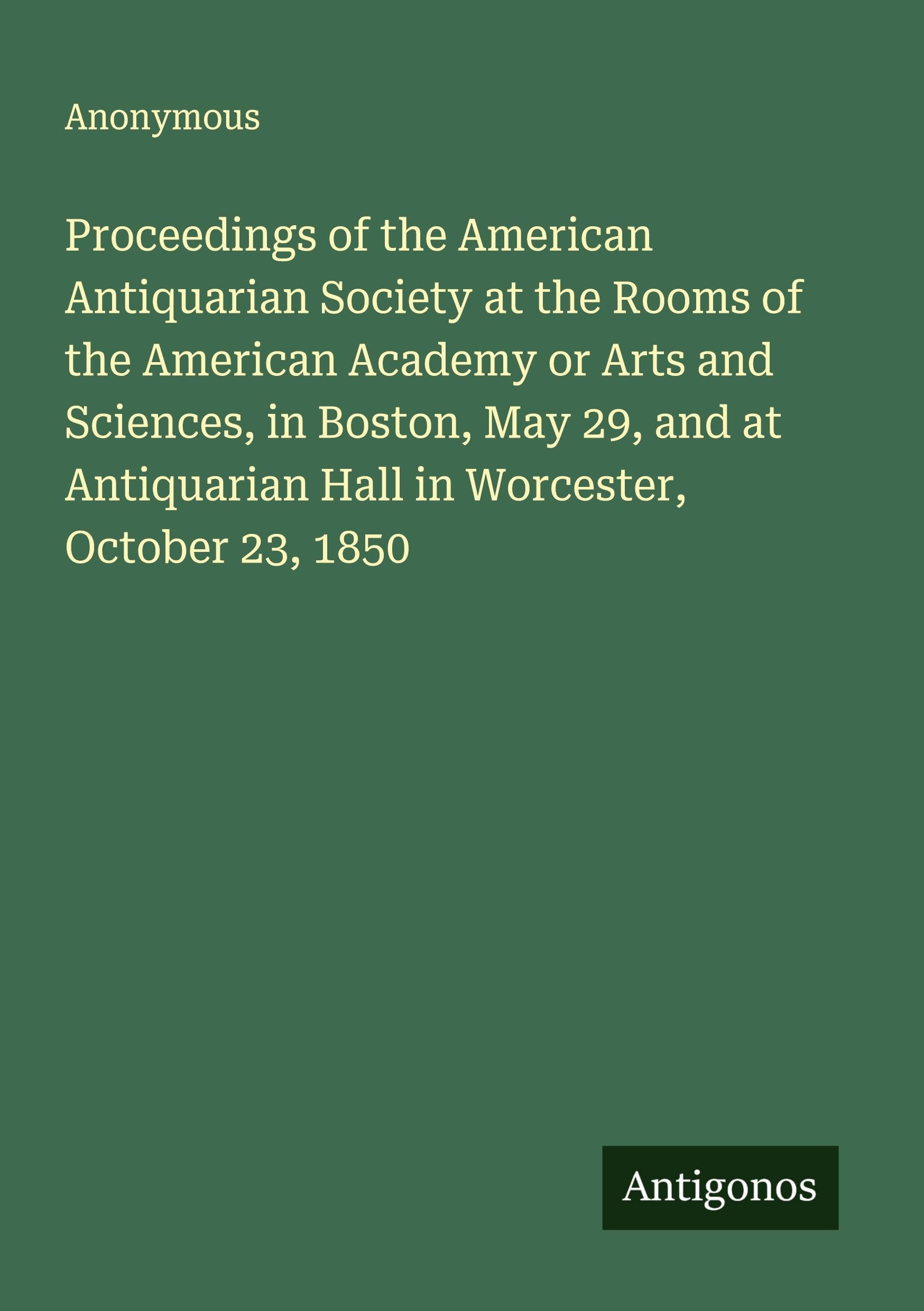 Proceedings of the American Antiquarian Society at the Rooms of the American Academy or Arts and Sciences, in Boston, May 29, and at Antiquarian Hall in Worcester, October 23, 1850 Classics
