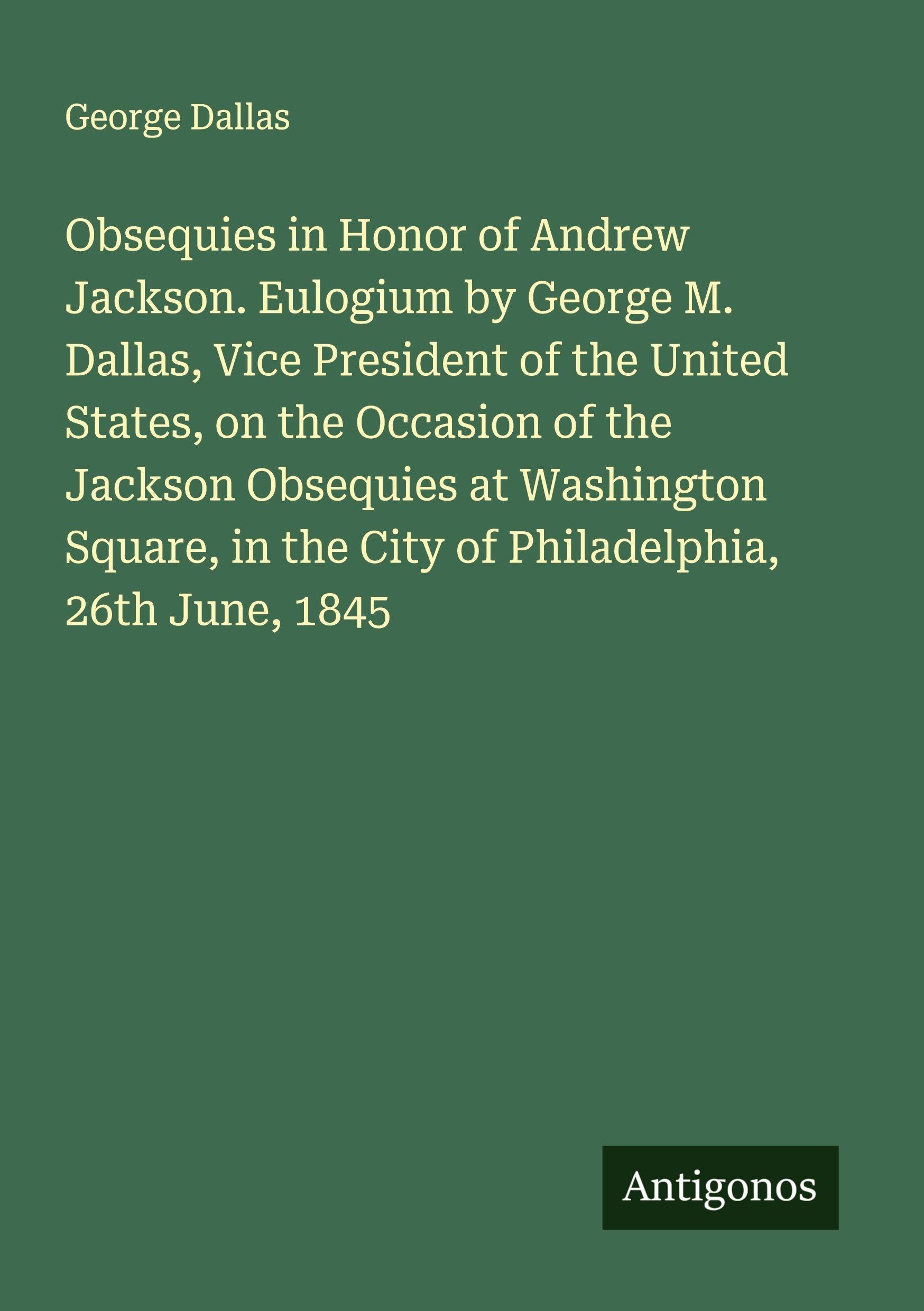 Obsequies in Honor of Andrew Jackson. Eulogium by George M. Dallas, Vice President of the United States, on the Occasion of the Jackson Obsequies at Washington Square, in the City of Philadelphia, 26th June, 1845 Classics