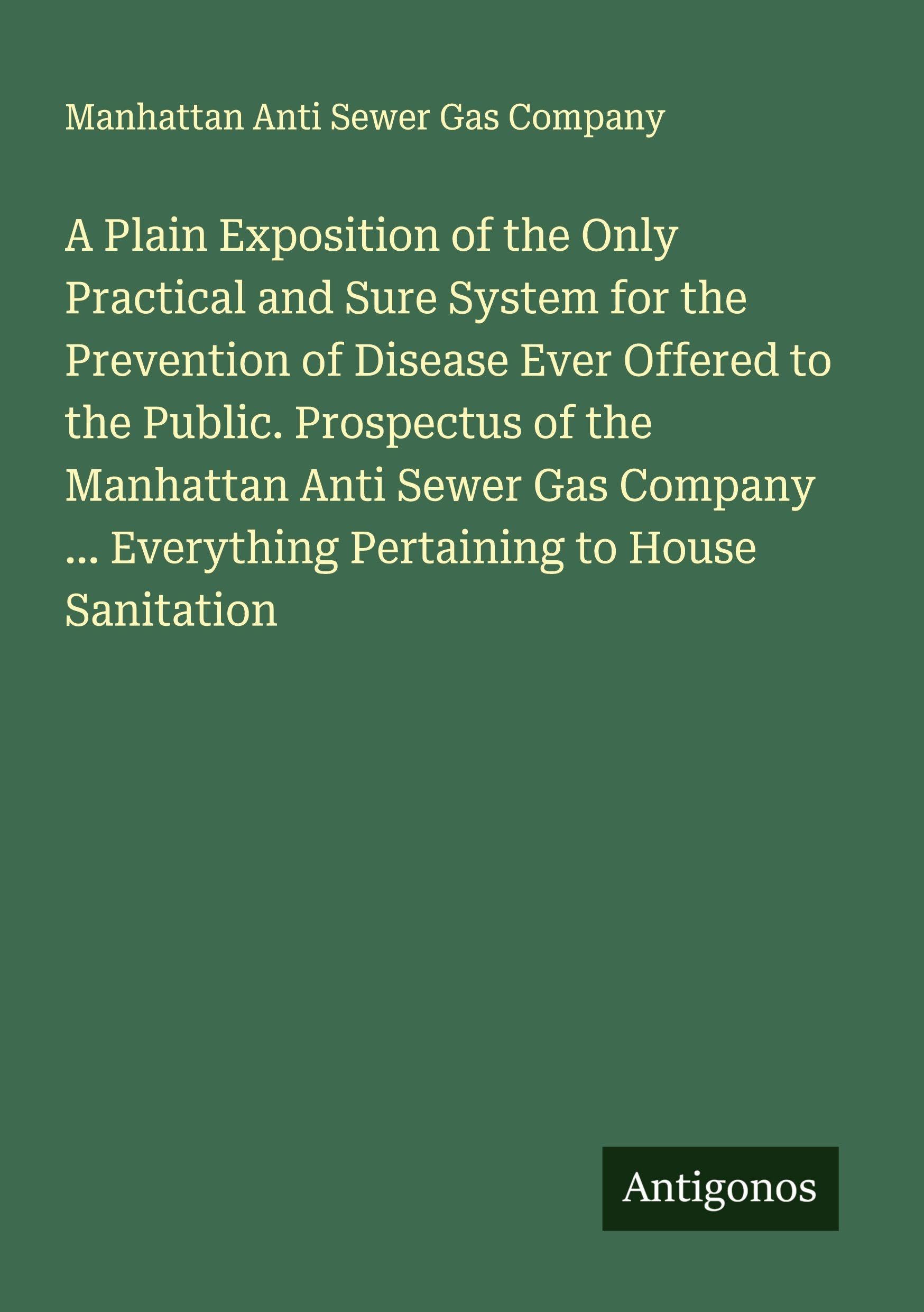 A Plain Exposition of the Only Practical and Sure System for the Prevention of Disease Ever Offered to the Public. Prospectus of the Manhattan Anti Sewer Gas Company ... Everything Pertaining to House Sanitation Classics