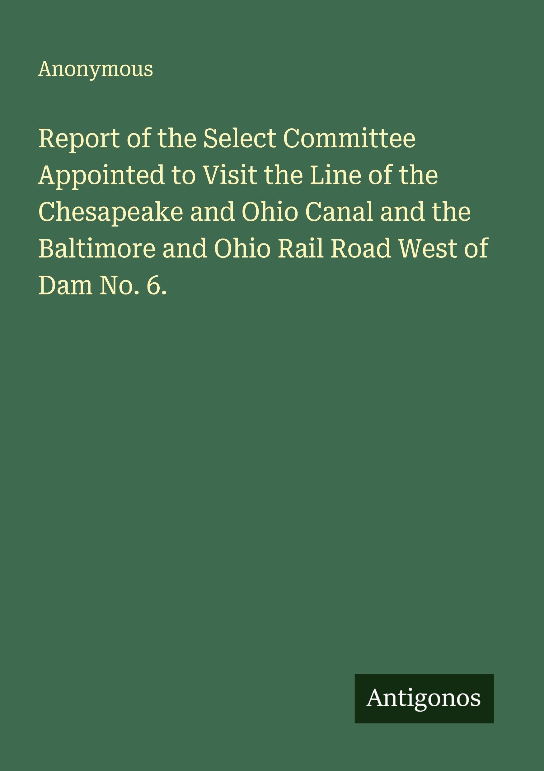 Report of the Select Committee Appointed to Visit the Line of the Chesapeake and Ohio Canal and the Baltimore and Ohio Rail Road West of Dam No. 6. Classics