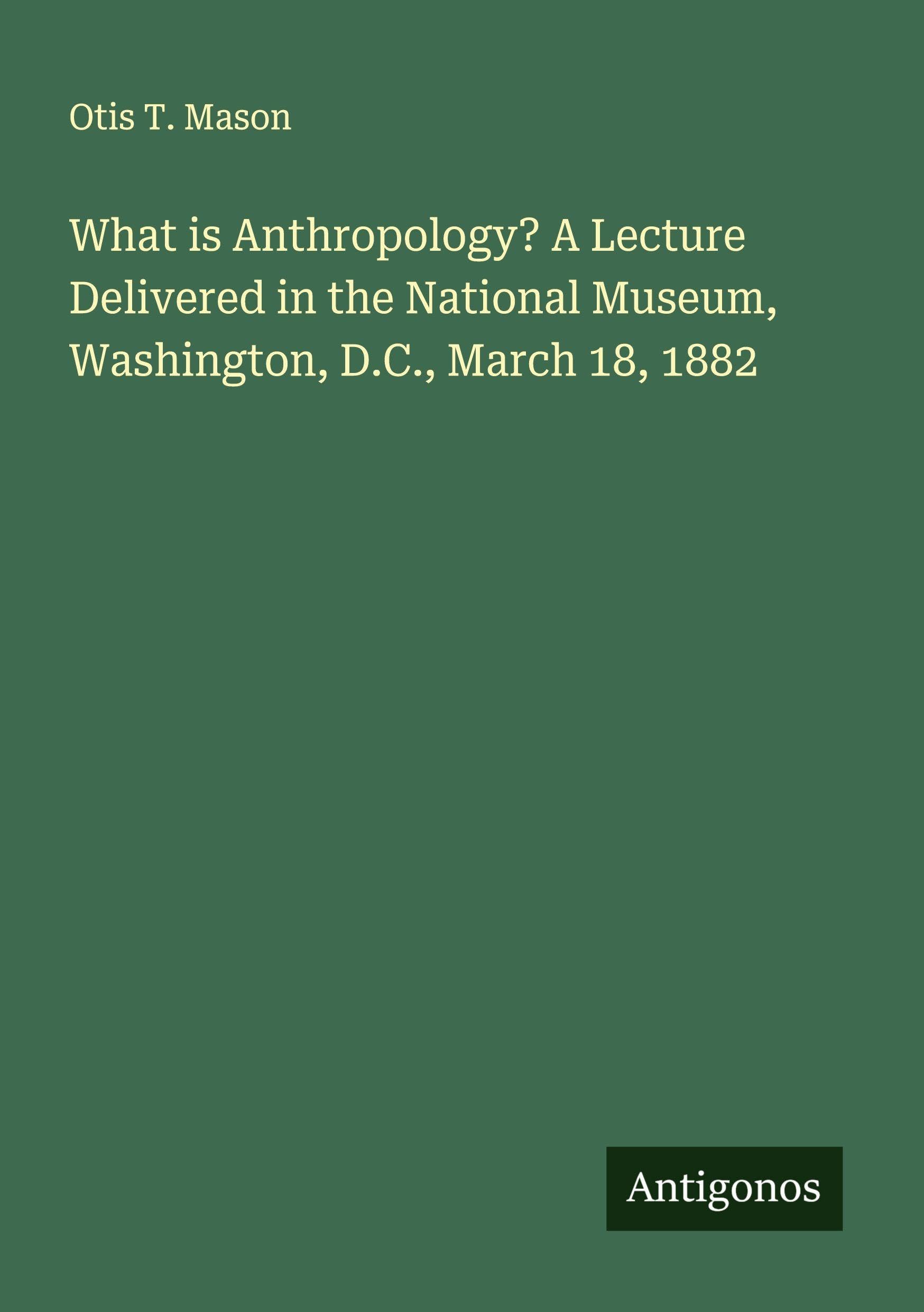 What is Anthropology? A Lecture Delivered in the National Museum, Washington, D.C., March 18, 1882 Classics