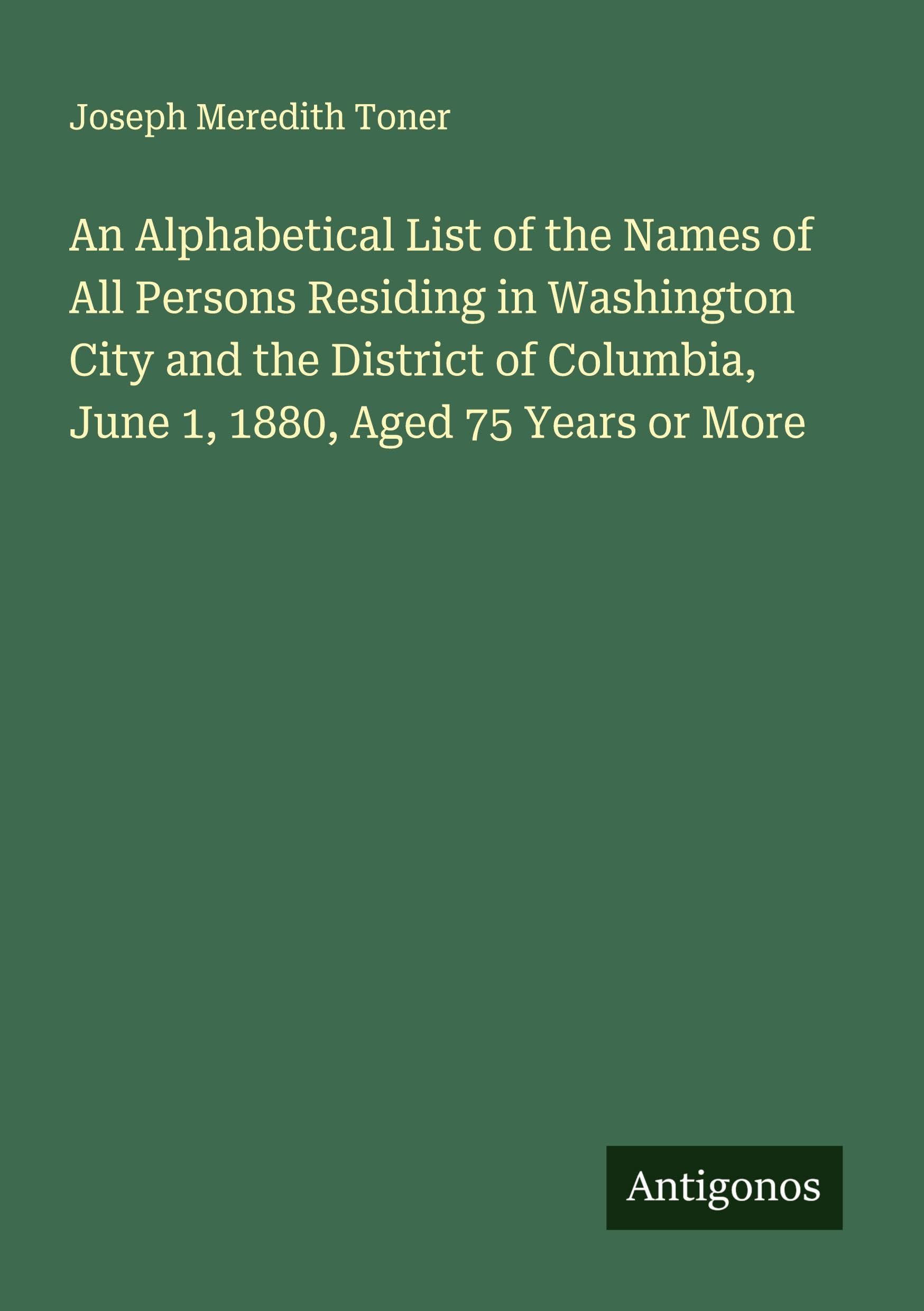 An Alphabetical List of the Names of All Persons Residing in Washington City and the District of Columbia, June 1, 1880, Aged 75 Years or More Classics