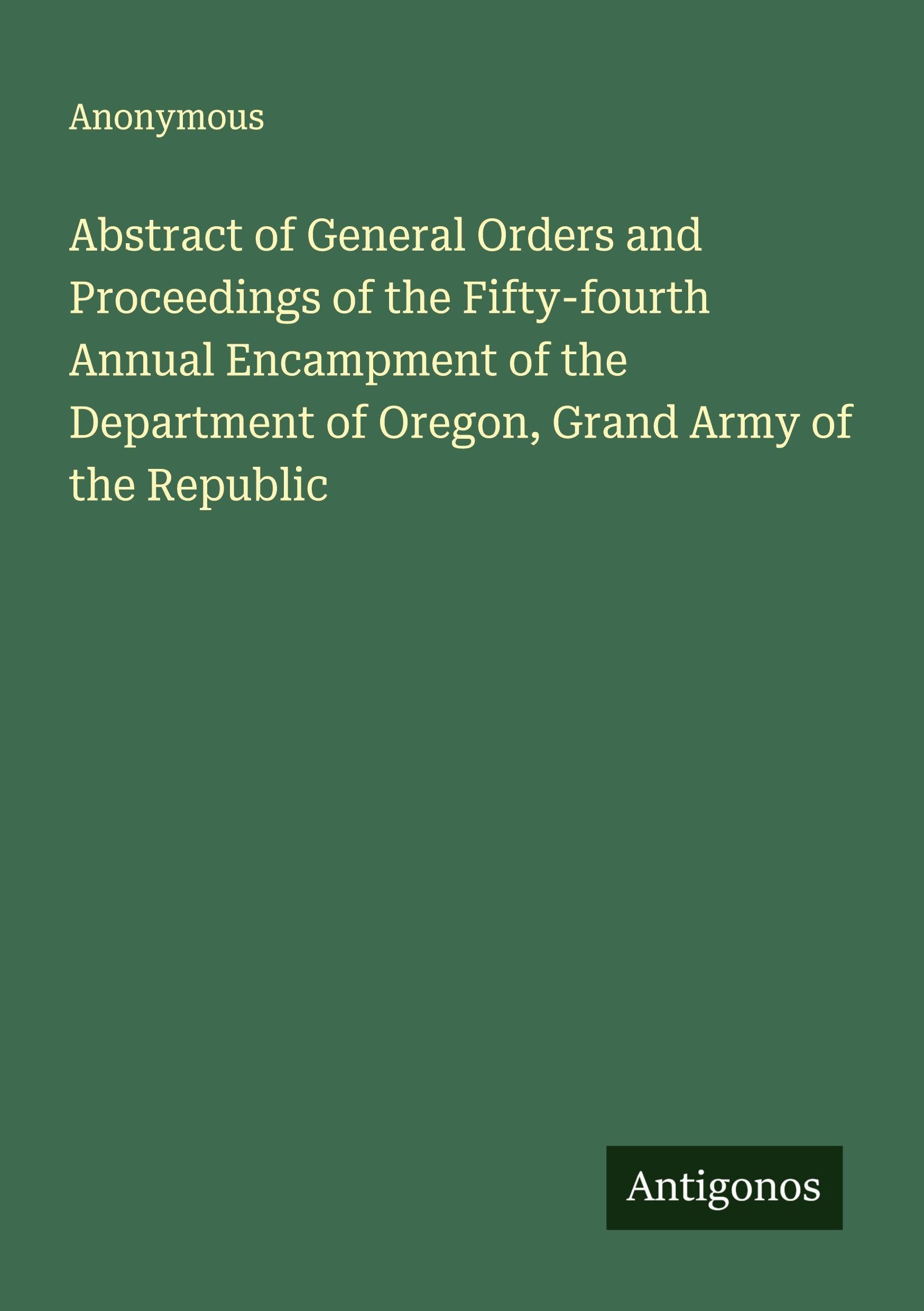 Abstract of General Orders and Proceedings of the Fifty-fourth Annual Encampment of the Department of Oregon, Grand Army of the Republic Classics