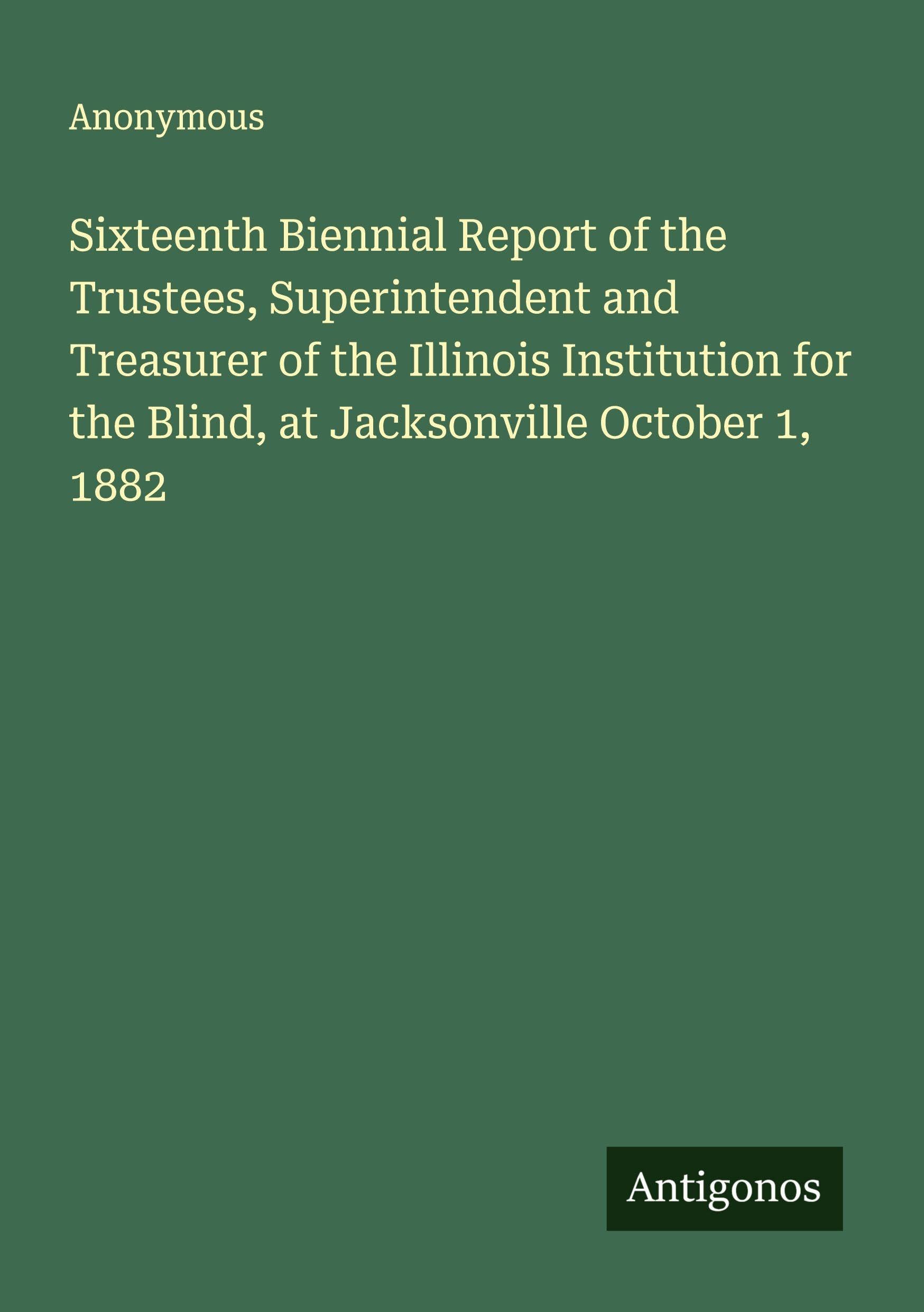 Sixteenth Biennial Report of the Trustees, Superintendent and Treasurer of the Illinois Institution for the Blind, at Jacksonville October 1, 1882 Classics