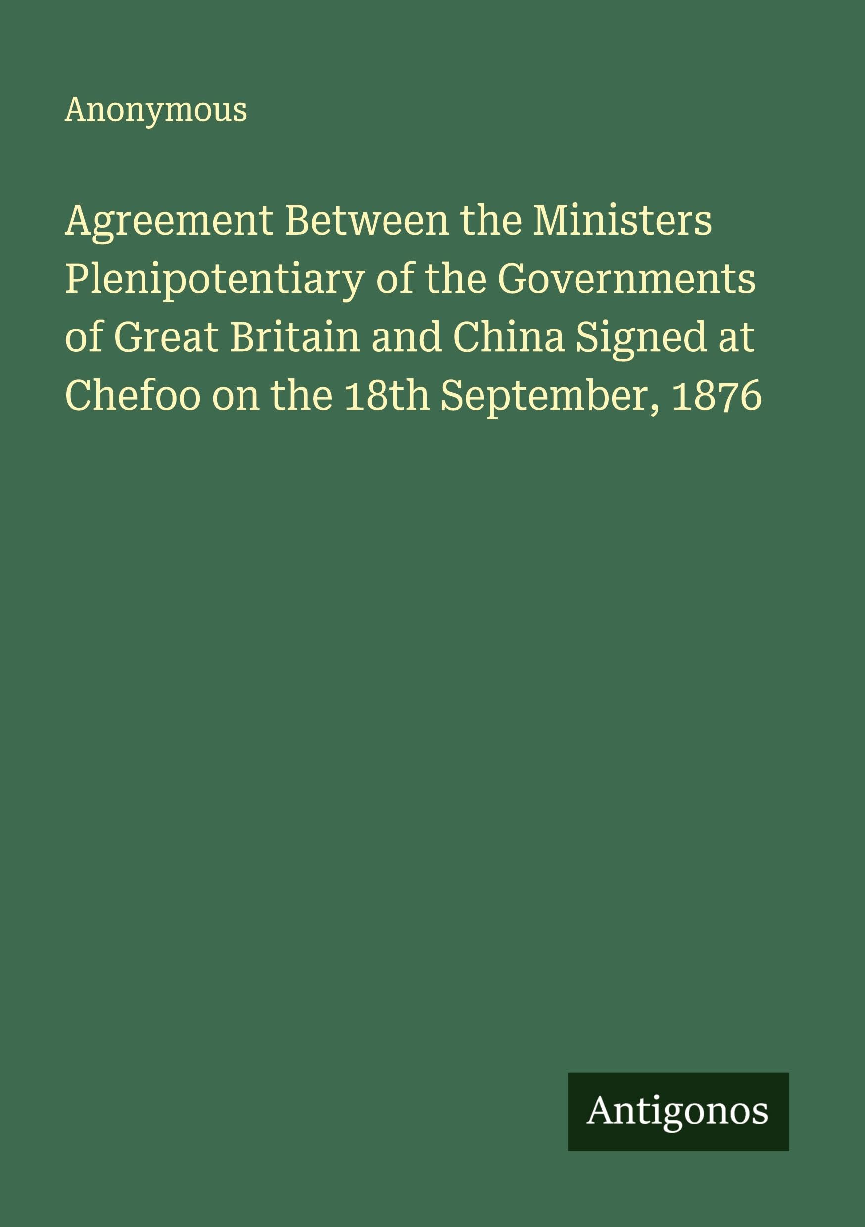 Agreement Between the Ministers Plenipotentiary of the Governments of Great Britain and China Signed at Chefoo on the 18th September, 1876 Classics