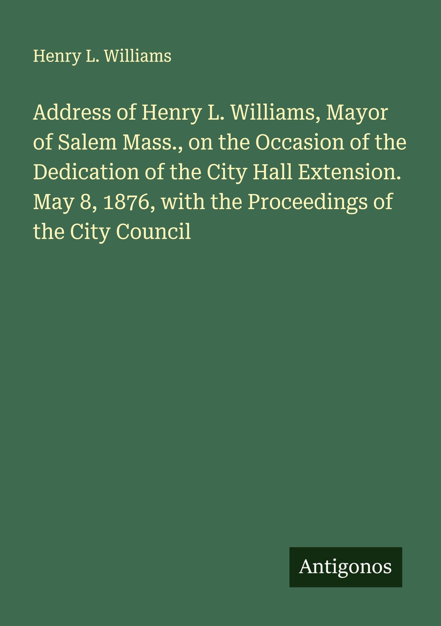 Address of Henry L. Williams, Mayor of Salem Mass., on the Occasion of the Dedication of the City Hall Extension. May 8, 1876, with the Proceedings of the City Council Classics