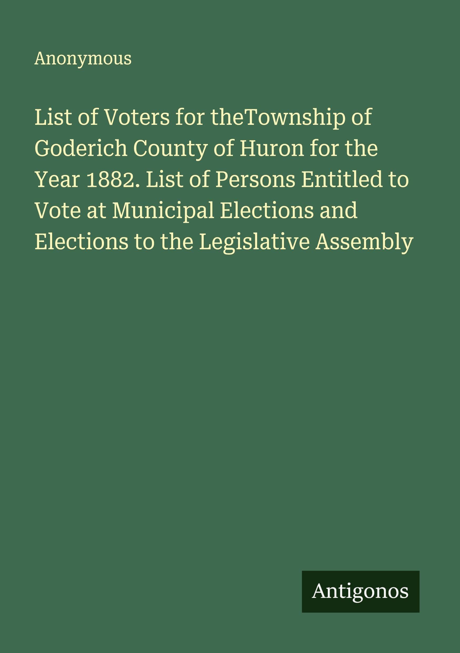 List of Voters for theTownship of Goderich County of Huron for the Year 1882. List of Persons Entitled to Vote at Municipal Elections and Elections to the Legislative Assembly Classics