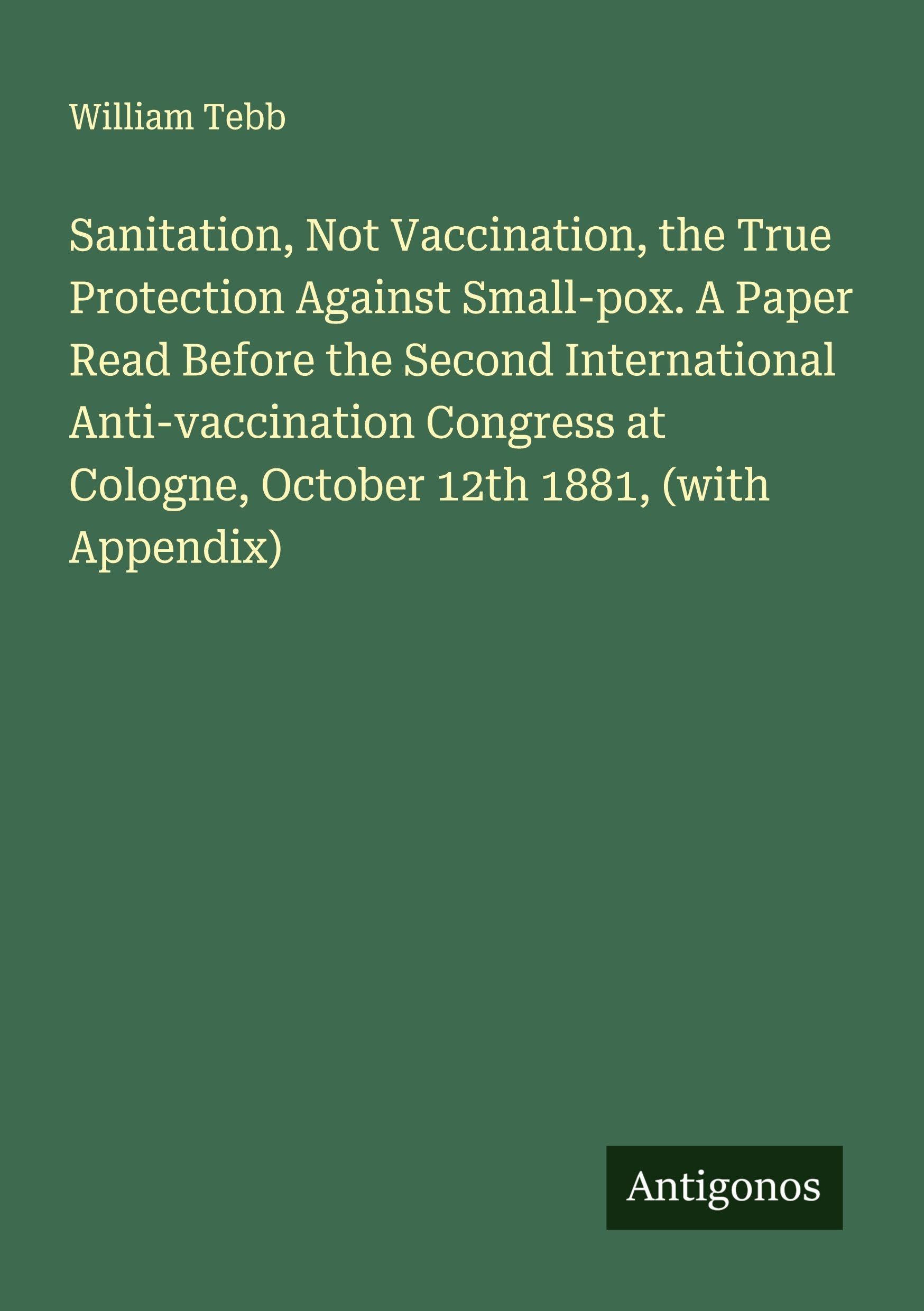 Sanitation, Not Vaccination, the True Protection Against Small-pox. A Paper Read Before the Second International Anti-vaccination Congress at Cologne, October 12th 1881, (with Appendix) Classics