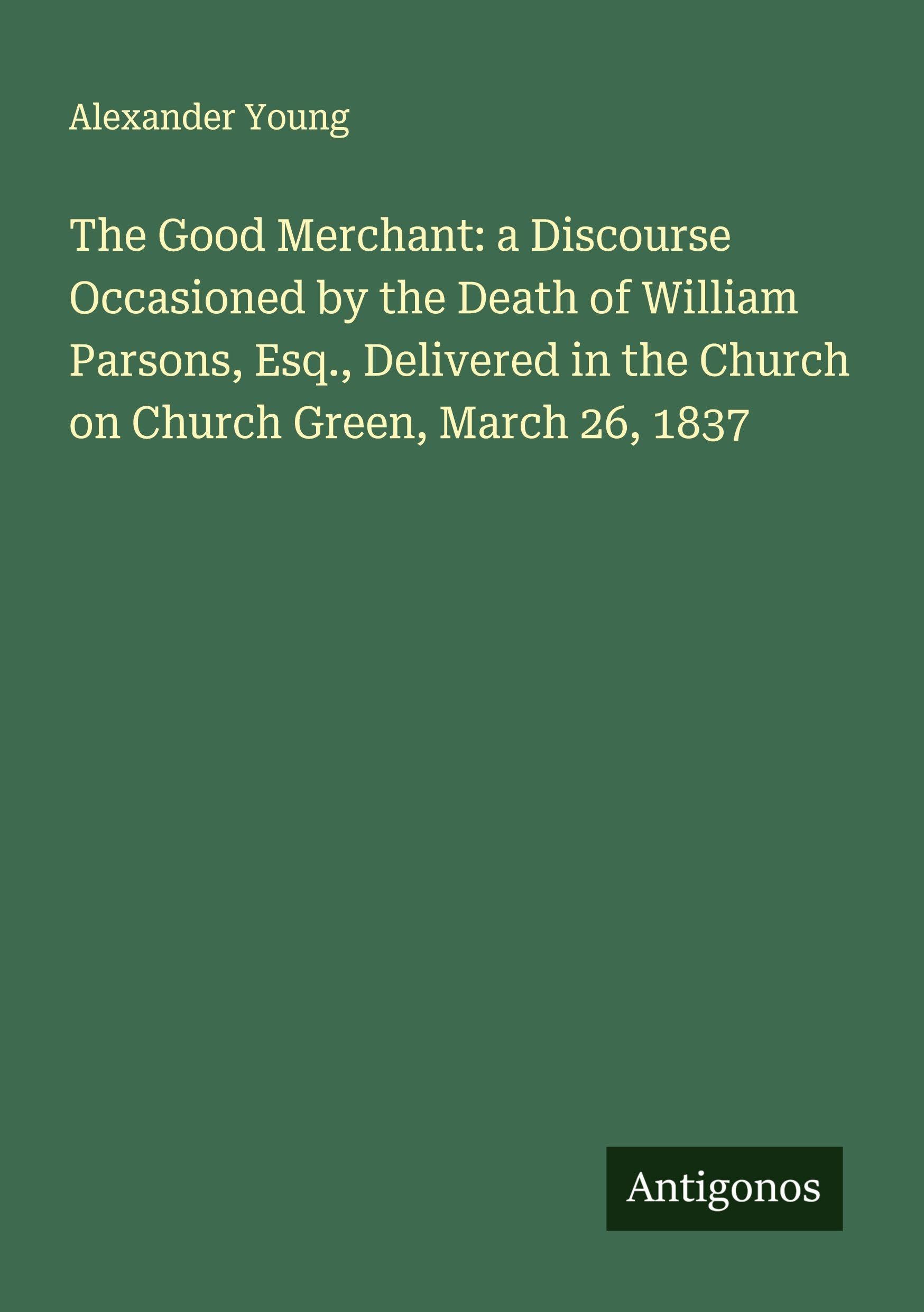 The Good Merchant: a Discourse Occasioned by the Death of William Parsons, Esq., Delivered in the Church on Church Green, March 26, 1837 Classics
