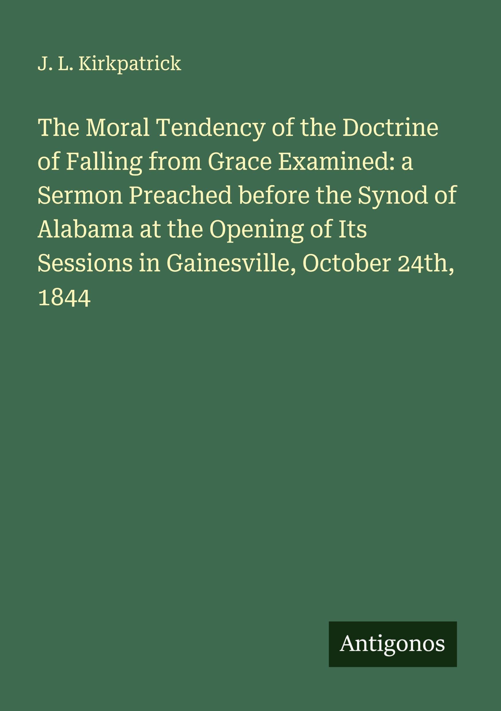 The Moral Tendency of the Doctrine of Falling from Grace Examined: a Sermon Preached before the Synod of Alabama at the Opening of Its Sessions in Gainesville, October 24th, 1844 Classics