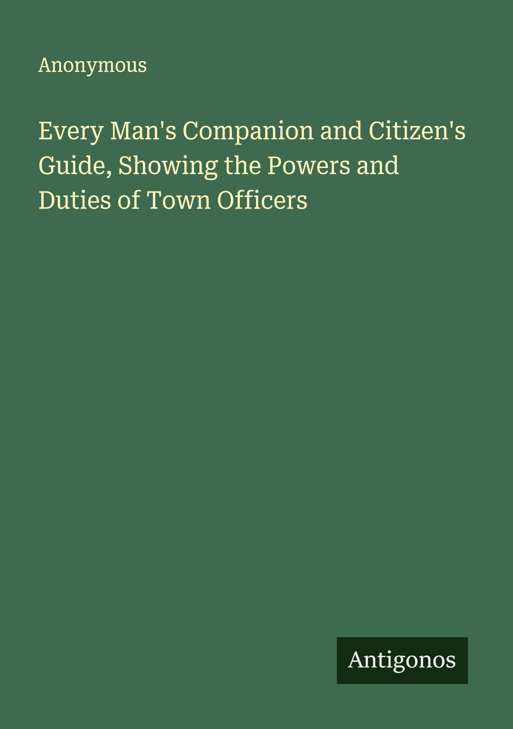 Every Man's Companion and Citizen's Guide, Showing the Powers and Duties of Town Officers Classics