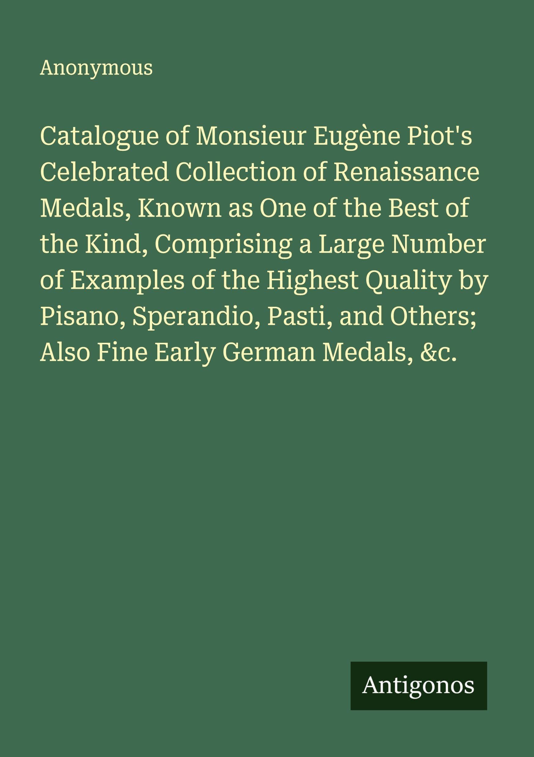 Catalogue of Monsieur Eugène Piot's Celebrated Collection of Renaissance Medals, Known as One of the Best of the Kind, Comprising a Large Number of Examples of the Highest Quality by Pisano, Sperandio, Pasti, and Others; Also Fine Early German Medals, &c. Classics