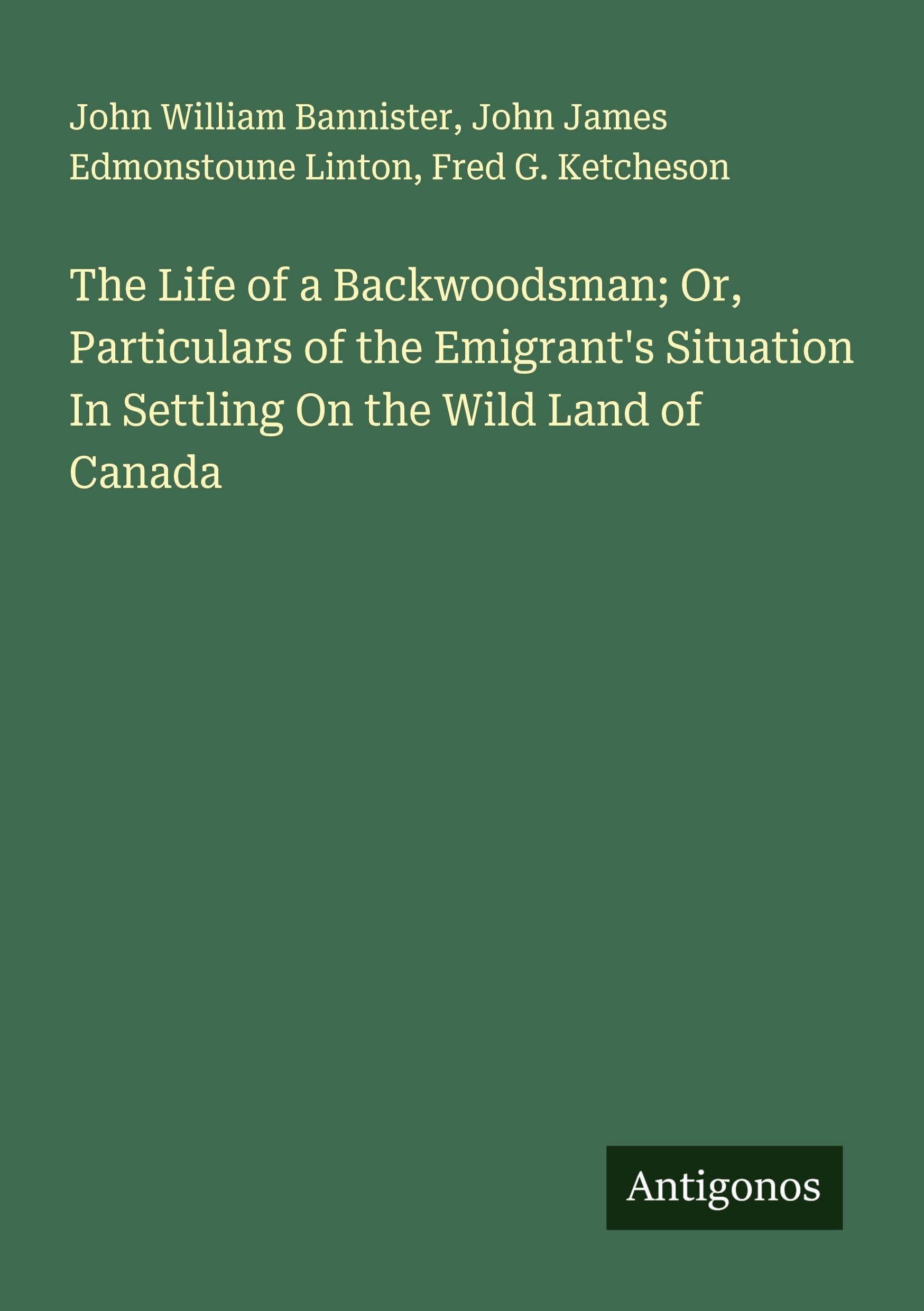 The Life of a Backwoodsman; Or, Particulars of the Emigrant's Situation In Settling On the Wild Land of Canada Classics