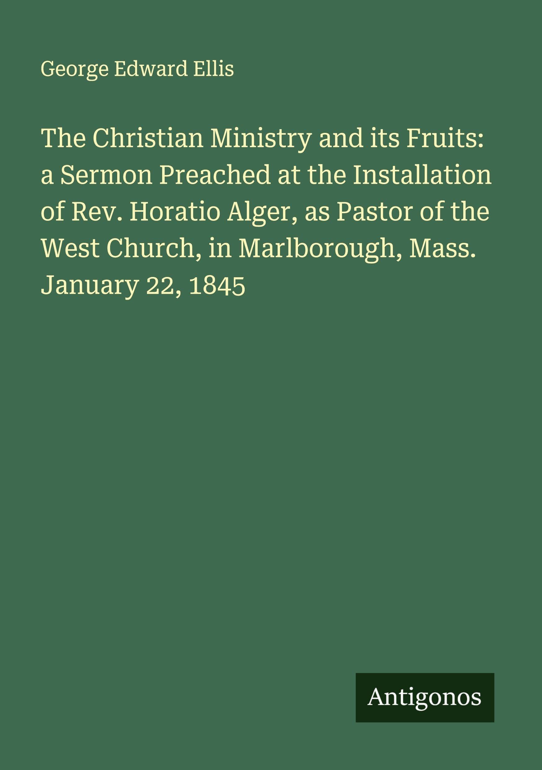 The Christian Ministry and its Fruits: a Sermon Preached at the Installation of Rev. Horatio Alger, as Pastor of the West Church, in Marlborough, Mass. January 22, 1845 Classics