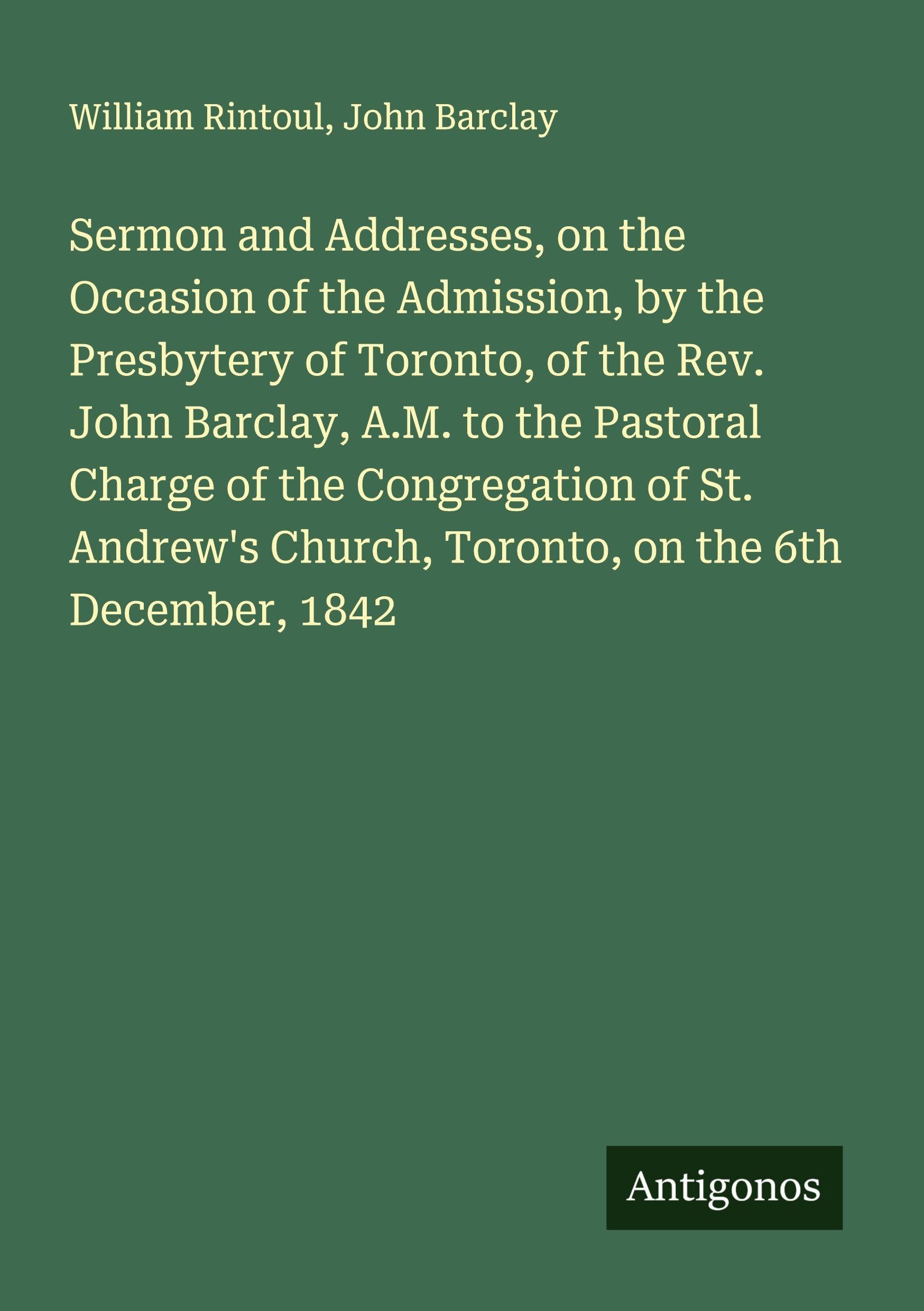 Sermon and Addresses, on the Occasion of the Admission, by the Presbytery of Toronto, of the Rev. John Barclay, A.M. to the Pastoral Charge of the Congregation of St. Andrew's Church, Toronto, on the 6th December, 1842 Classics