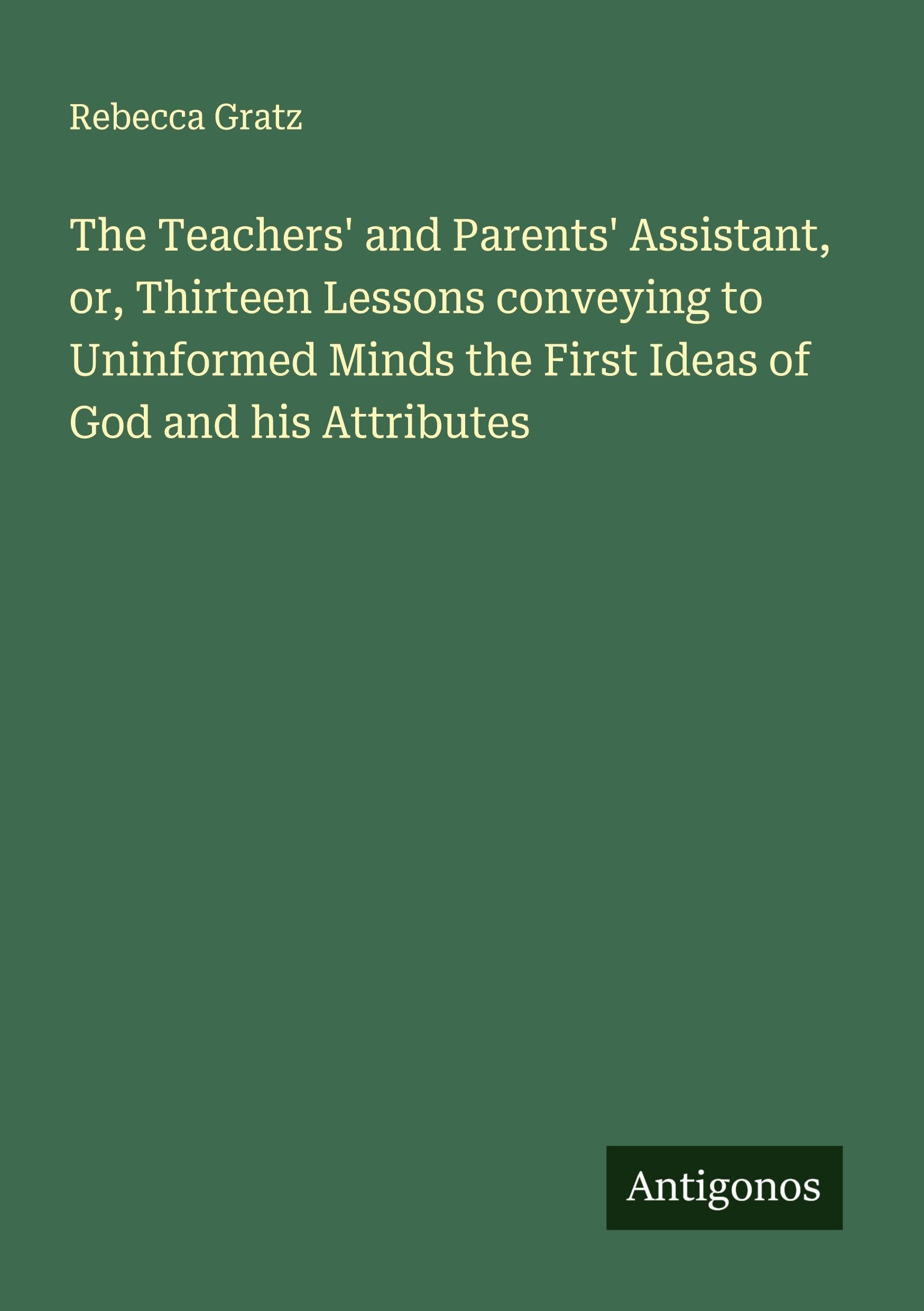 The Teachers' and Parents' Assistant, or, Thirteen Lessons conveying to Uninformed Minds the First Ideas of God and his Attributes Classics