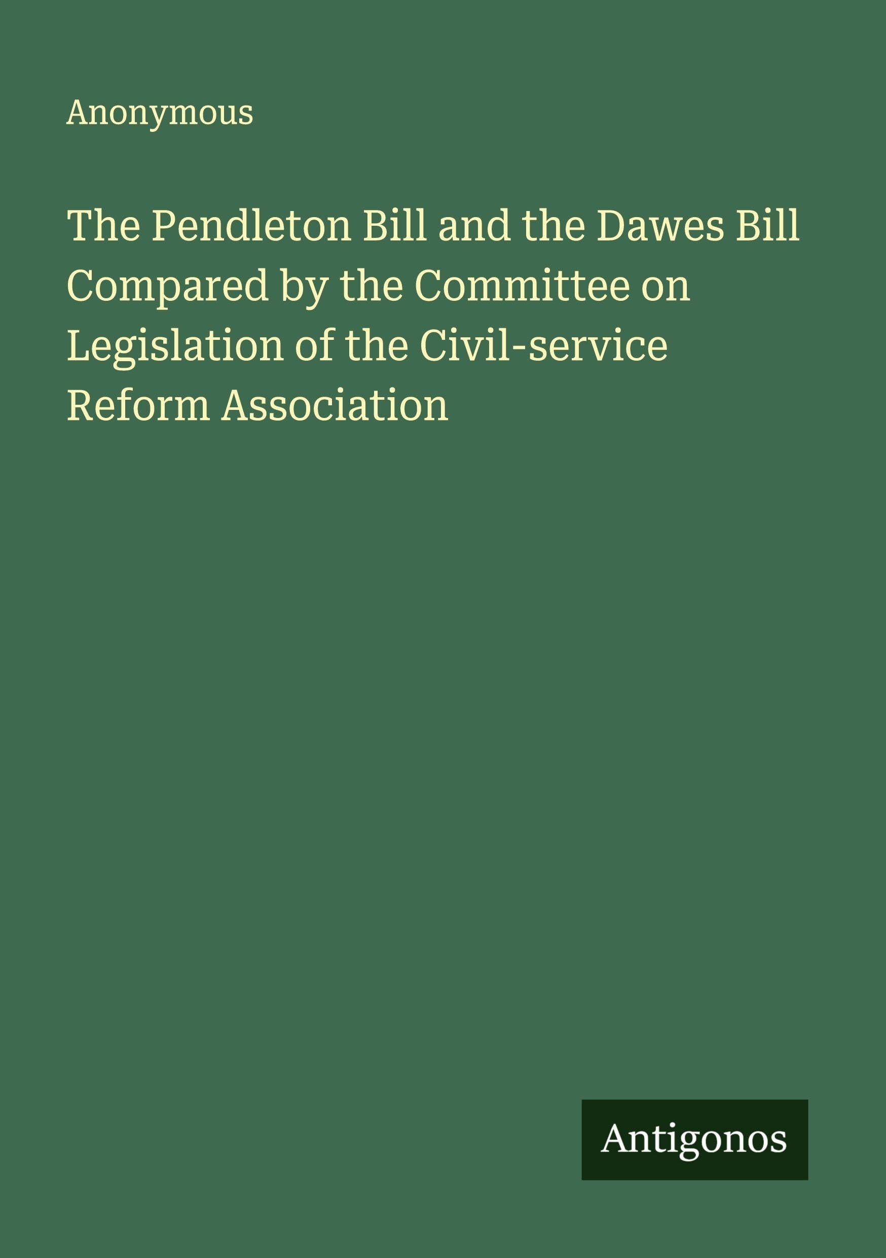 The Pendleton Bill and the Dawes Bill Compared by the Committee on Legislation of the Civil-service Reform Association Classics
