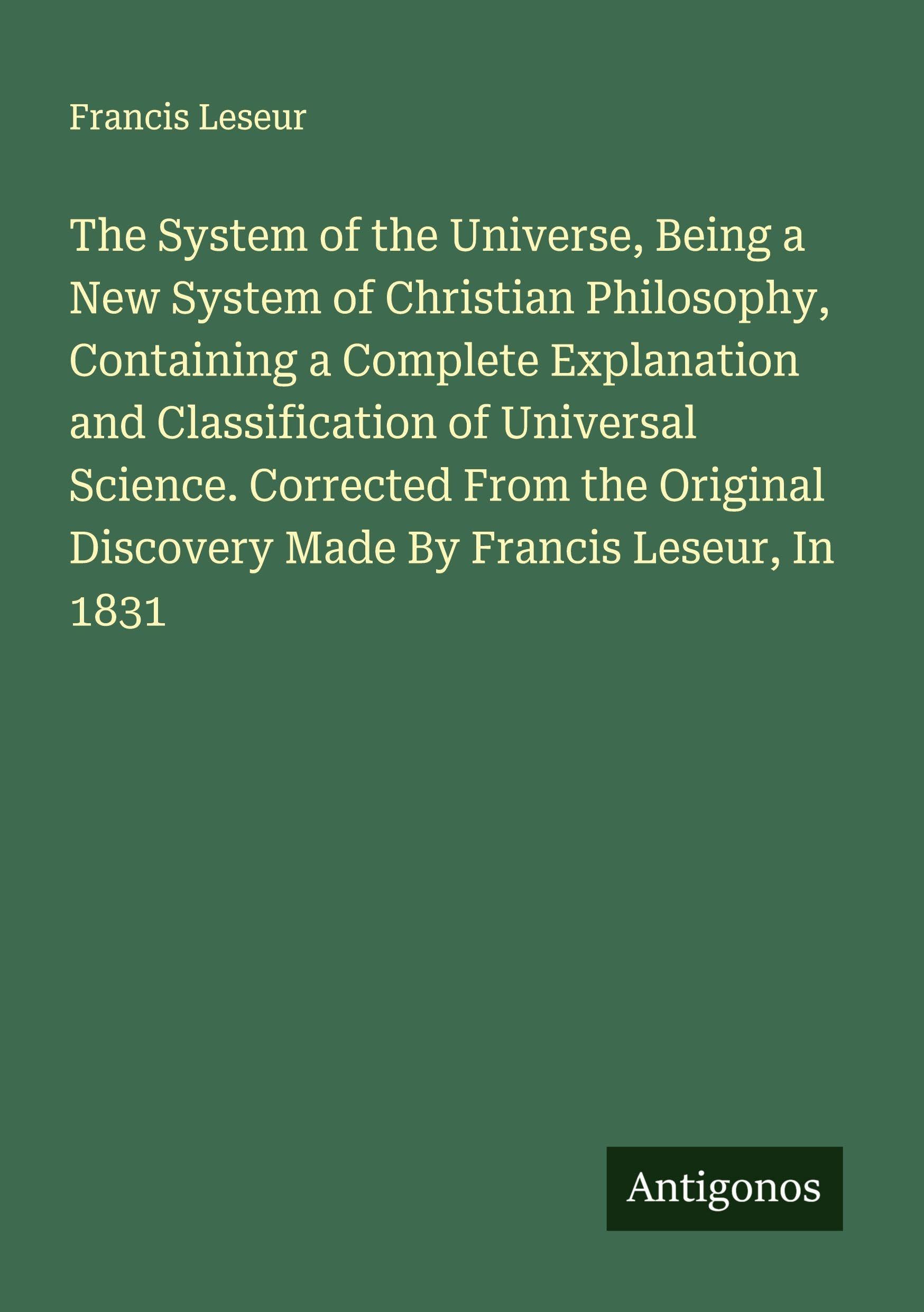 The System of the Universe, Being a New System of Christian Philosophy, Containing a Complete Explanation and Classification of Universal Science. Corrected From the Original Discovery Made By Francis Leseur, In 1831 Classics