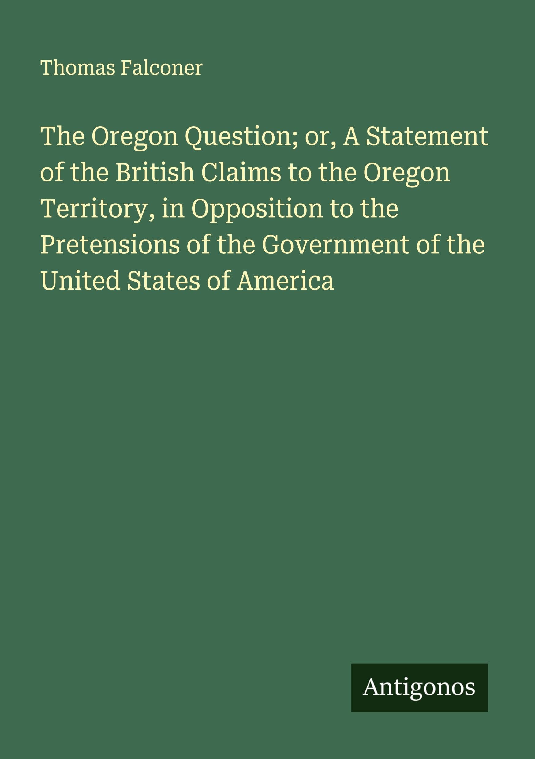 The Oregon Question; or, A Statement of the British Claims to the Oregon Territory, in Opposition to the Pretensions of the Government of the United States of America Classics