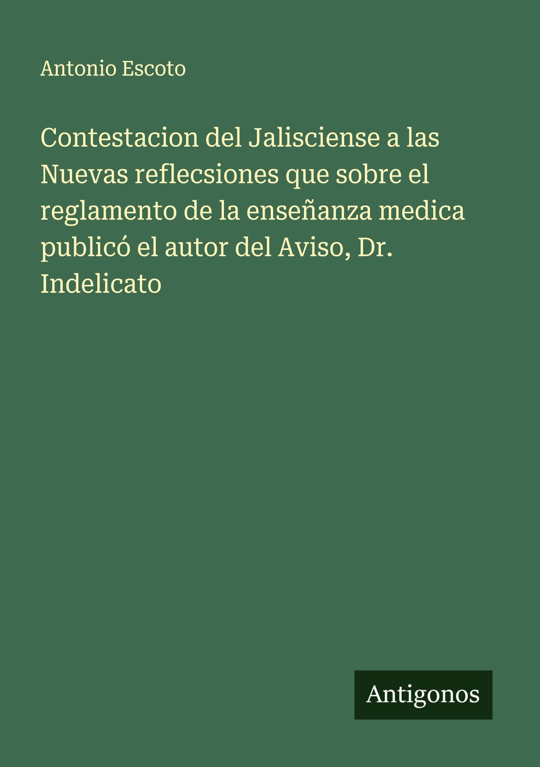 Contestacion del Jalisciense a las Nuevas reflecsiones que sobre el reglamento de la enseñanza medica publicó el autor del Aviso, Dr. Indelicato Classics
