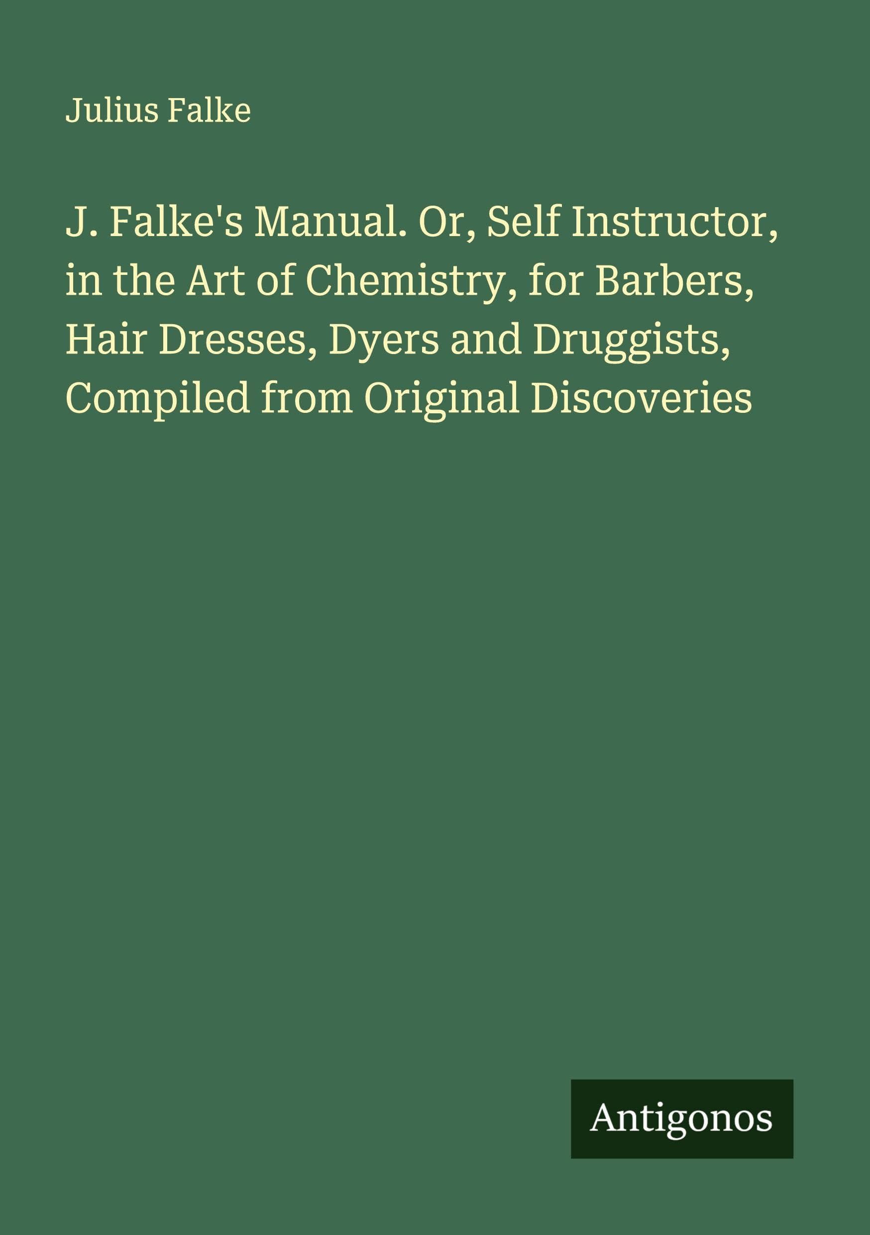J. Falke's Manual. Or, Self Instructor, in the Art of Chemistry, for Barbers, Hair Dresses, Dyers and Druggists, Compiled from Original Discoveries Classics