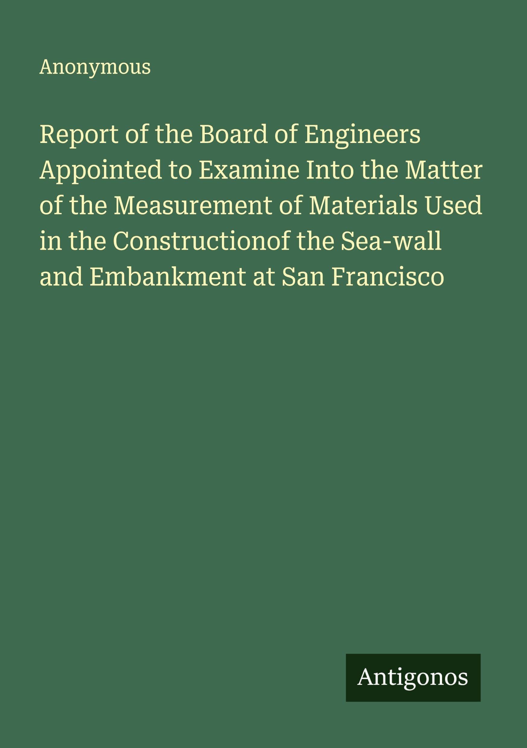 Report of the Board of Engineers Appointed to Examine Into the Matter of the Measurement of Materials Used in the Constructionof the Sea-wall and Embankment at San Francisco Classics