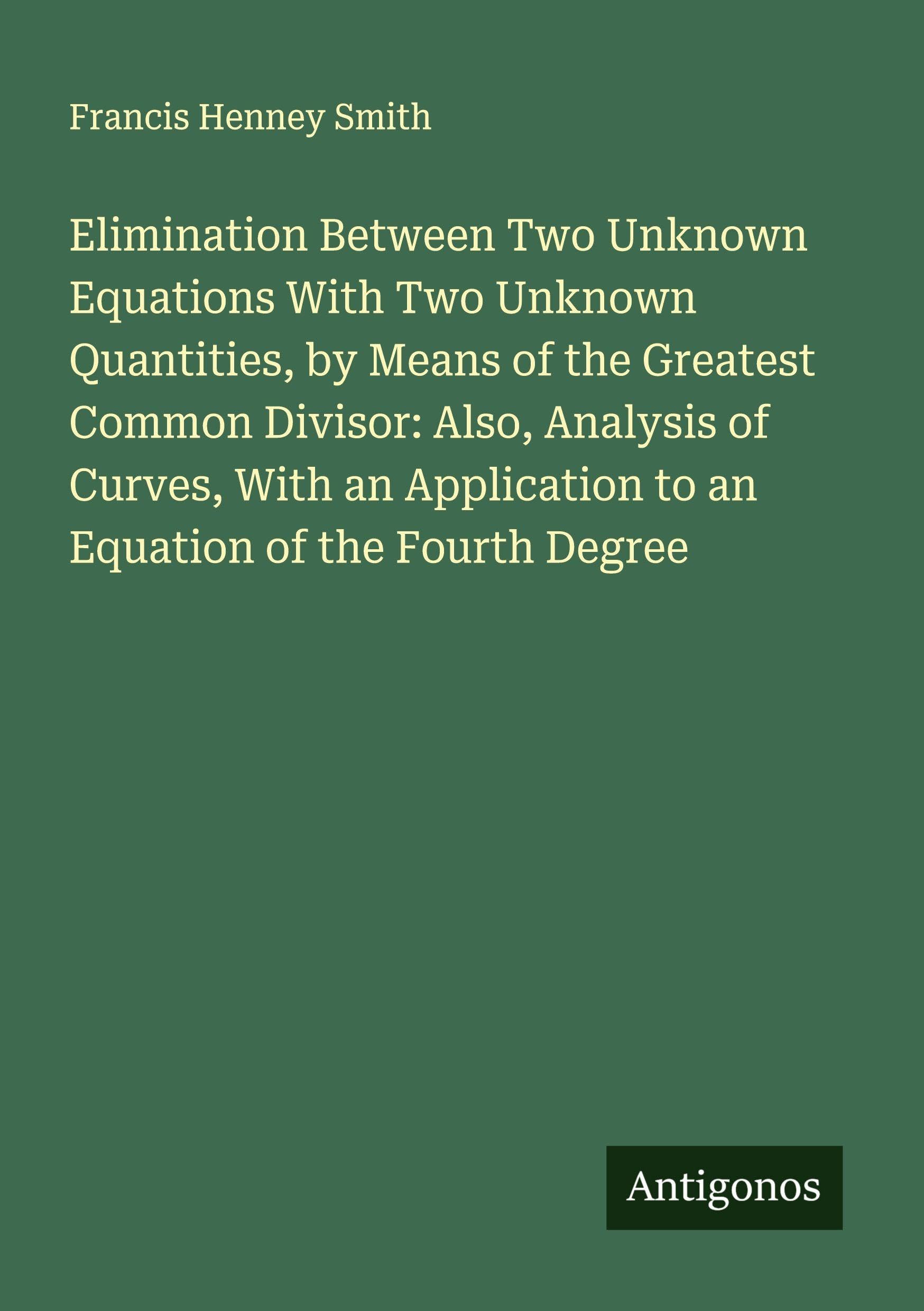 Elimination Between Two Unknown Equations With Two Unknown Quantities, by Means of the Greatest Common Divisor: Also, Analysis of Curves, With an Application to an Equation of the Fourth Degree Classics