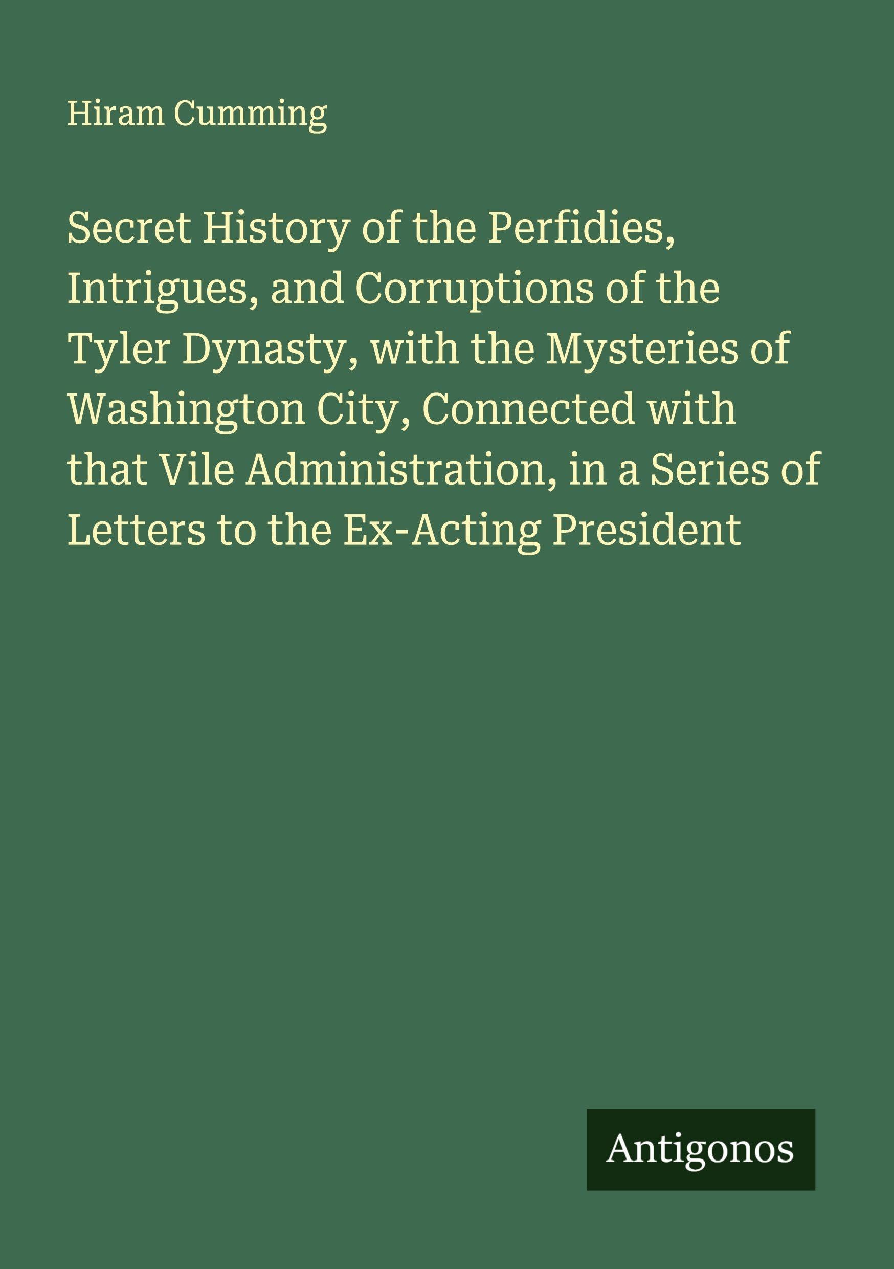 Secret History of the Perfidies, Intrigues, and Corruptions of the Tyler Dynasty, with the Mysteries of Washington City, Connected with that Vile Administration, in a Series of Letters to the Ex-Acting President Classics