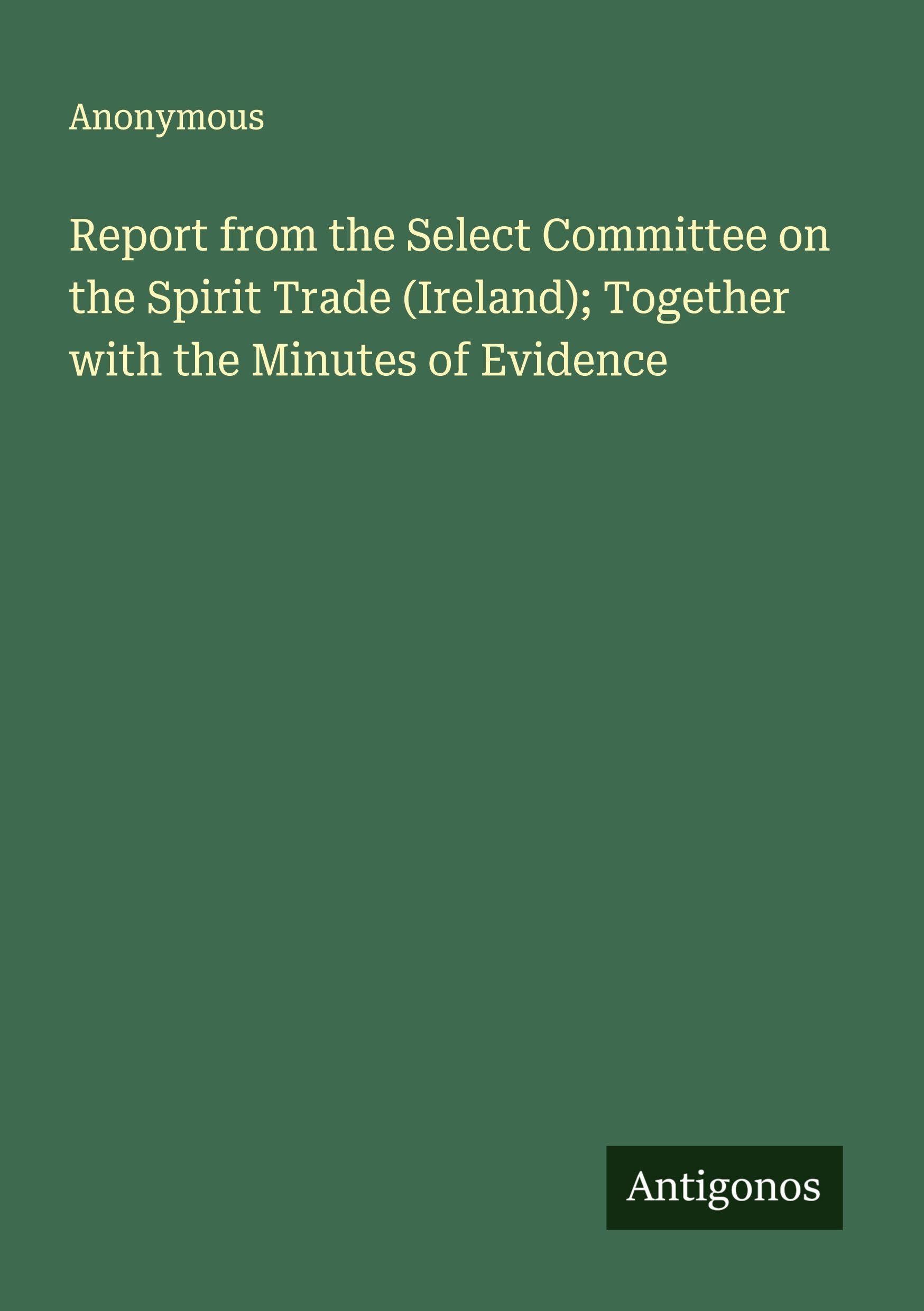 Report from the Select Committee on the Spirit Trade (Ireland); Together with the Minutes of Evidence Classics