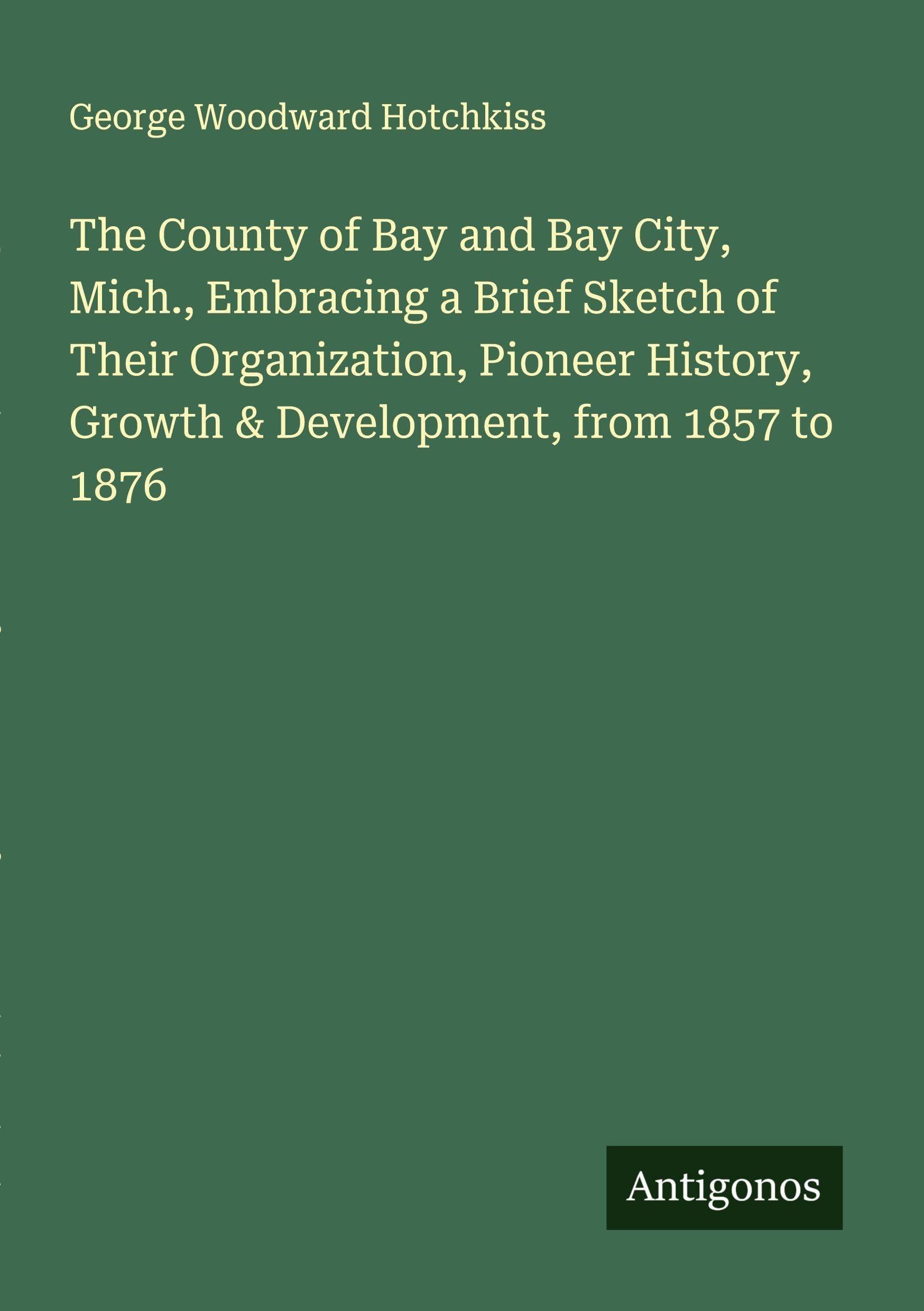 The County of Bay and Bay City, Mich., Embracing a Brief Sketch of Their Organization, Pioneer History, Growth & Development, from 1857 to 1876 Classics