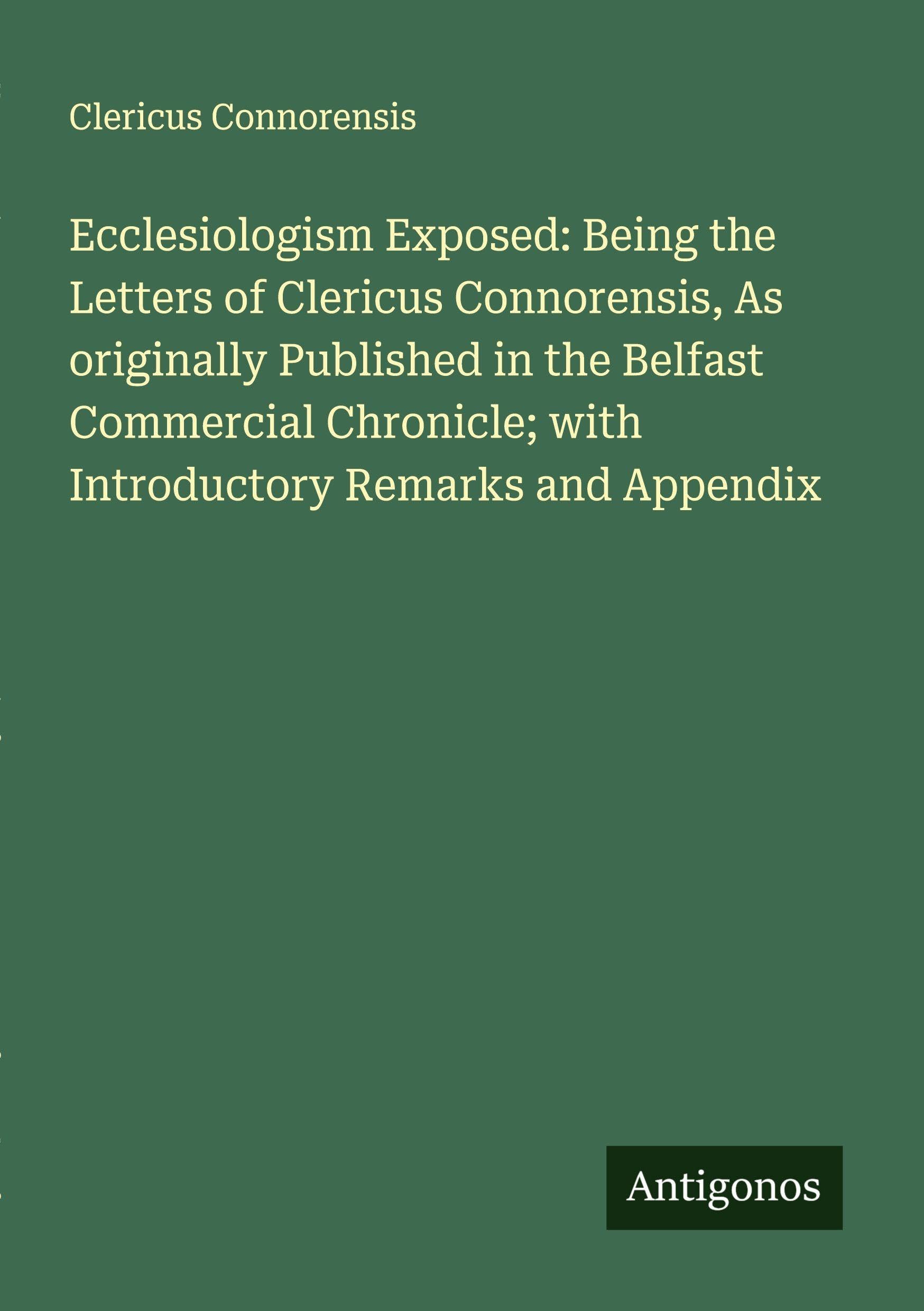 Ecclesiologism Exposed: Being the Letters of Clericus Connorensis, As originally Published in the Belfast Commercial Chronicle; with Introductory Remarks and Appendix Classics