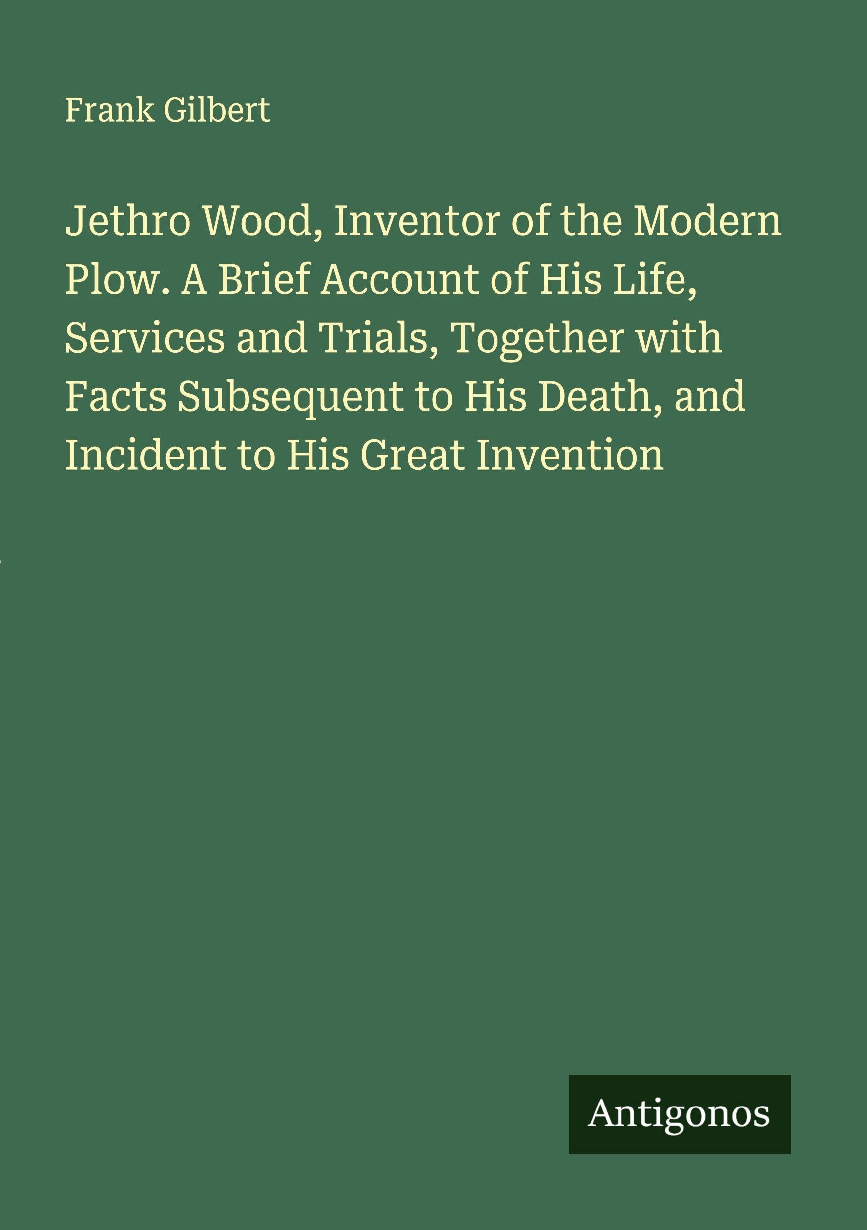 Jethro Wood, Inventor of the Modern Plow. A Brief Account of His Life, Services and Trials, Together with Facts Subsequent to His Death, and Incident to His Great Invention Classics