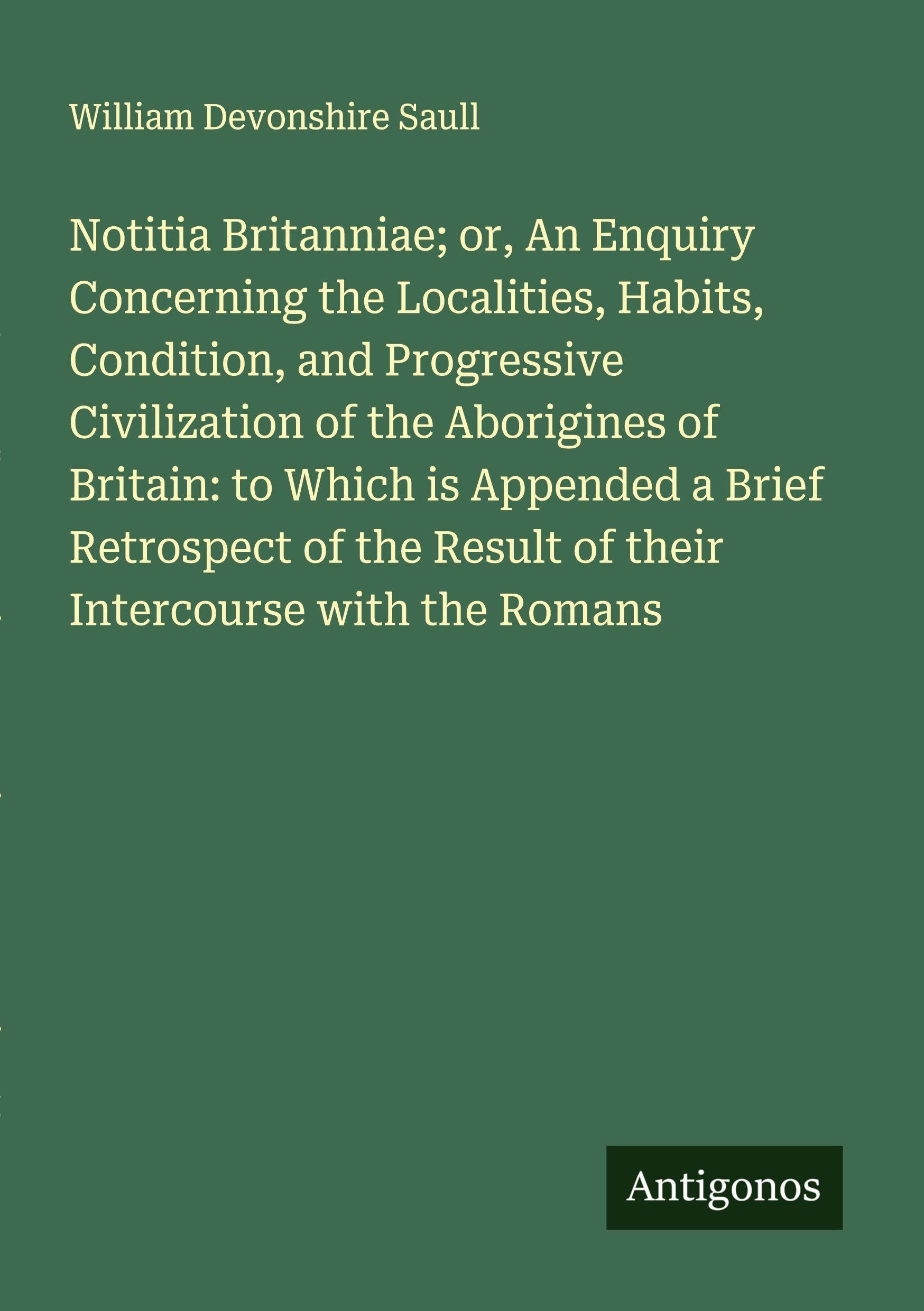 Notitia Britanniae; or, An Enquiry Concerning the Localities, Habits, Condition, and Progressive Civilization of the Aborigines of Britain: to Which is Appended a Brief Retrospect of the Result of their Intercourse with the Romans Classics
