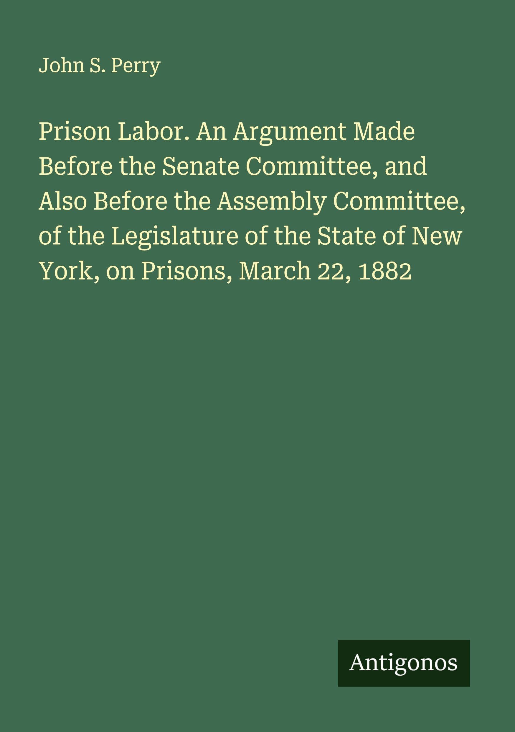 Prison Labor. An Argument Made Before the Senate Committee, and Also Before the Assembly Committee, of the Legislature of the State of New York, on Prisons, March 22, 1882 Classics