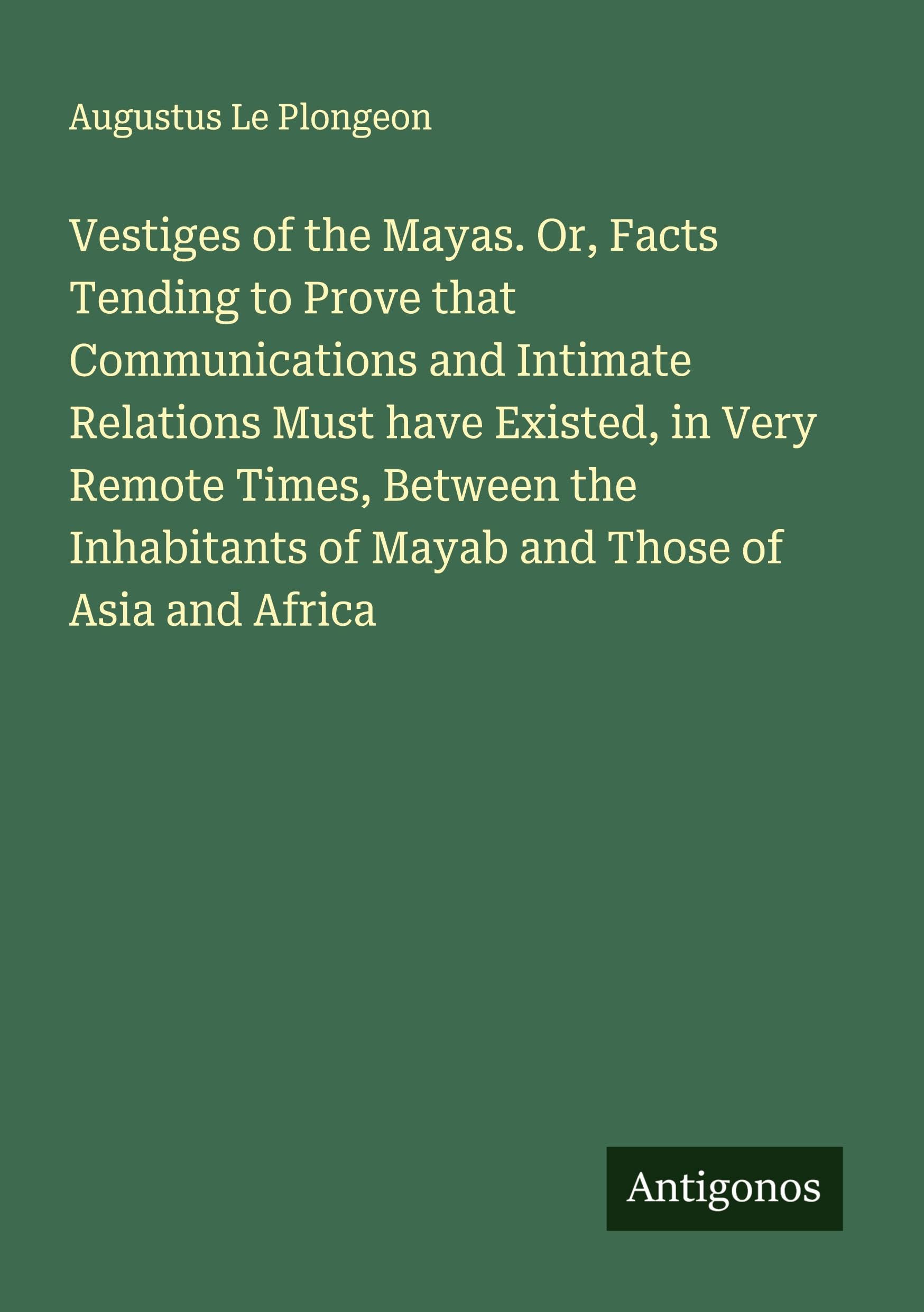 Vestiges of the Mayas. Or, Facts Tending to Prove that Communications and Intimate Relations Must have Existed, in Very Remote Times, Between the Inhabitants of Mayab and Those of Asia and Africa Classics