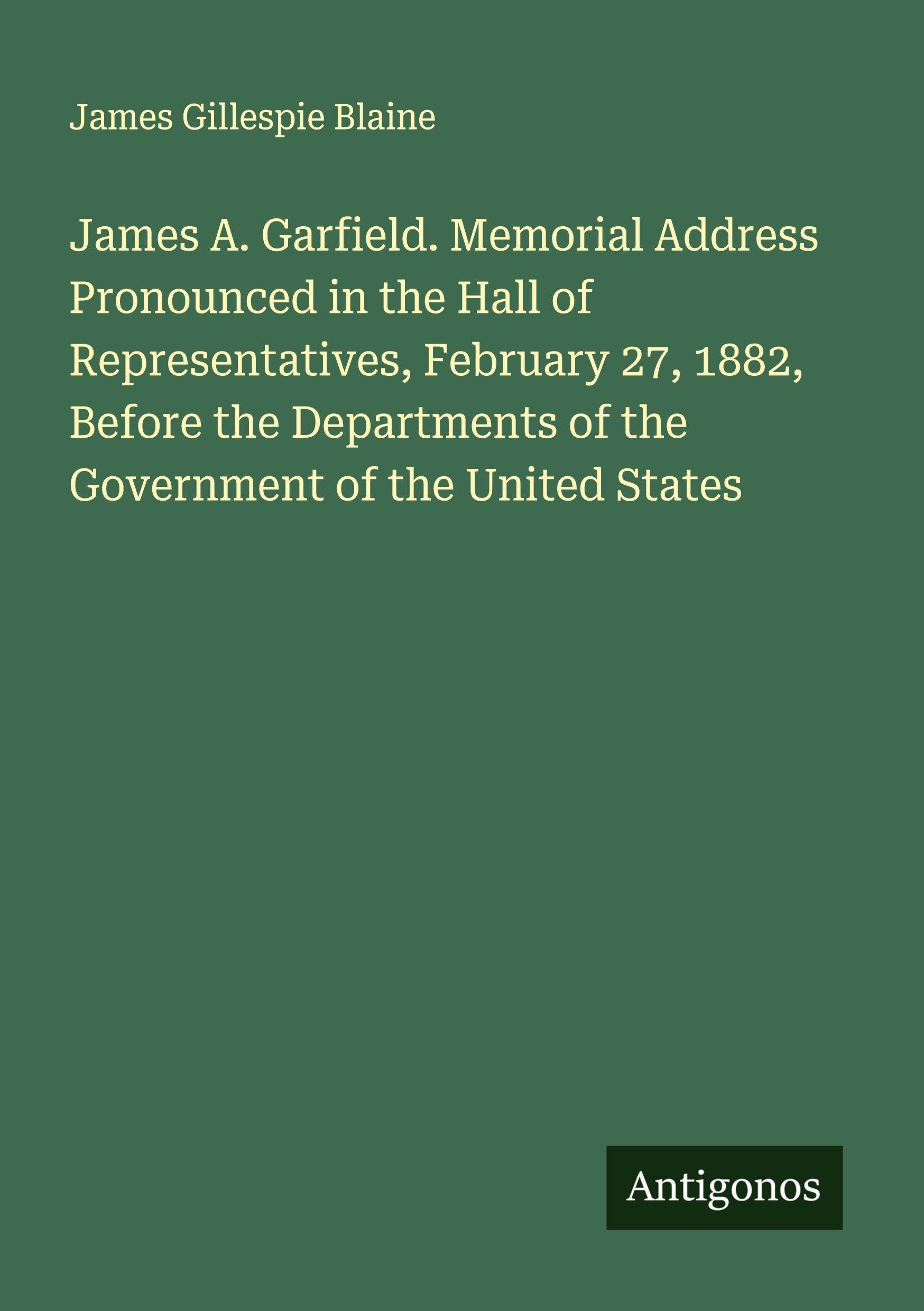 James A. Garfield. Memorial Address Pronounced in the Hall of Representatives, February 27, 1882, Before the Departments of the Government of the United States Classics