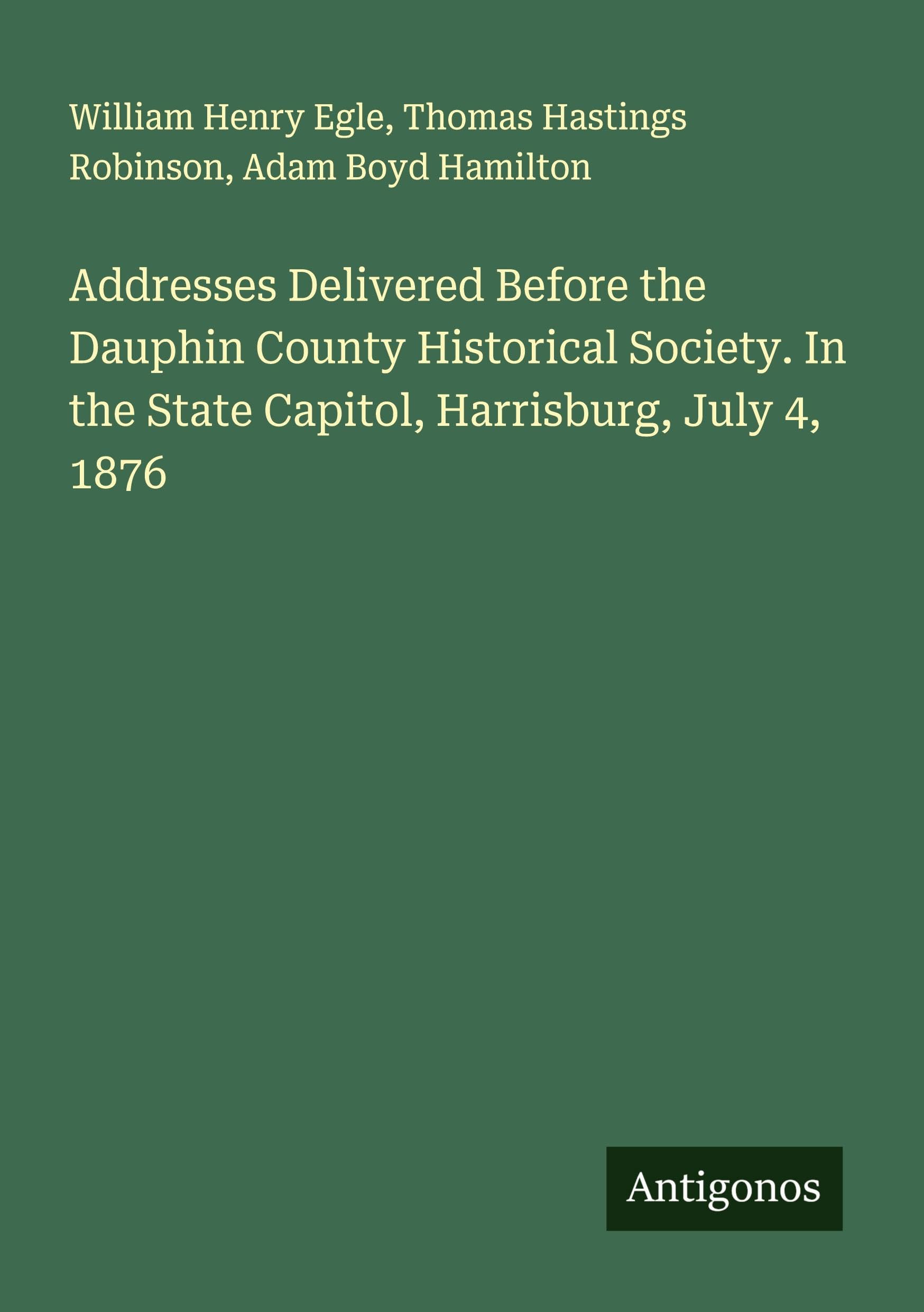 Addresses Delivered Before the Dauphin County Historical Society. In the State Capitol, Harrisburg, July 4, 1876 Classics