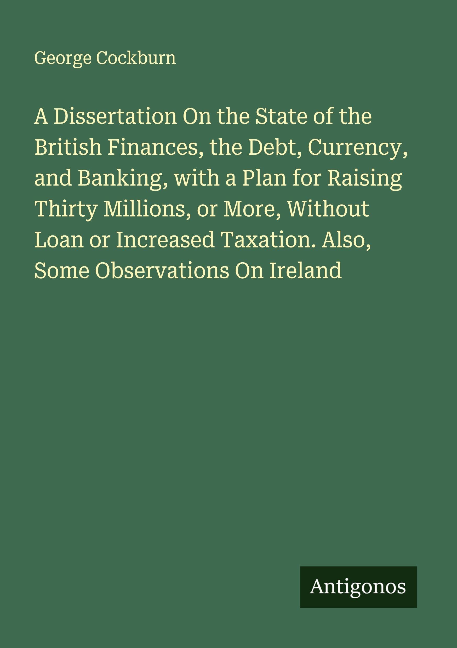 A Dissertation On the State of the British Finances, the Debt, Currency, and Banking, with a Plan for Raising Thirty Millions, or More, Without Loan or Increased Taxation. Also, Some Observations On Ireland Classics